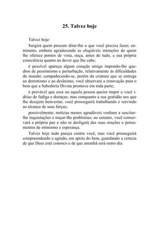 25. Talvez hoje

    Talvez hoje:
    Surgirá quem procure ditar-lhe o que você precisa fazer; en-
tretanto, embora agradecendo as elogiáveis intenções de quem
lhe oferece pontos de vista, ouça, antes de tudo, a sua própria
consciência quanto ao dever que lhe cabe;
    é possível apareça algum coração amigo impondo-lhe qua-
dros de pessimismo e perturbação, relativamente às dificuldades
do mundo; compadecendo-se, porém da criatura que se entrega
ao derrotismo e ao desânimo, você observará a renovação para o
bem que a Sabedoria Divina promove em toda parte;
    é provável que essa ou aquela pessoa queira impor a você i-
déias de fadiga e doenças; mas conquanto a sua gratidão aos que
lhe desejem bem-estar, você prosseguirá trabalhando e servindo
ao alcance de suas forças;
    possivelmente, notícias menos agradáveis venham a suscitar-
lhe inquietações e traçar-lhe problemas; no entanto, você conser-
vará a própria paz e não se desligará das suas orações e pensa-
mentos de otimismo e esperança.
    Talvez hoje tudo pareça contra você, mas você prosseguirá
compreendendo e agindo, em apoio do bem, guardando a certeza
de que Deus está conosco e de que amanhã será outro dia.
 