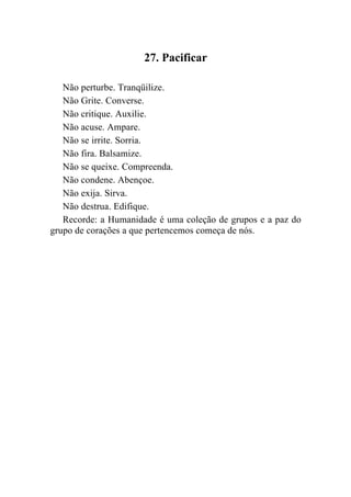 27. Pacificar

   Não perturbe. Tranqüilize.
   Não Grite. Converse.
   Não critique. Auxilie.
   Não acuse. Ampare.
   Não se irrite. Sorria.
   Não fira. Balsamize.
   Não se queixe. Compreenda.
   Não condene. Abençoe.
   Não exija. Sirva.
   Não destrua. Edifique.
   Recorde: a Humanidade é uma coleção de grupos e a paz do
grupo de corações a que pertencemos começa de nós.
 