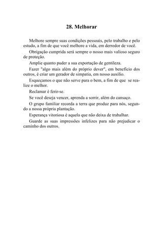 28. Melhorar

    Melhore sempre suas condições pessoais, pelo trabalho e pelo
estudo, a fim de que você melhore a vida, em derredor de você.
    Obrigação cumprida será sempre o nosso mais valioso seguro
de proteção.
    Amplie quanto puder a sua exportação de gentileza.
    Fazer "algo mais além do próprio dever", em benefício dos
outros, é criar um gerador de simpatia, em nosso auxílio.
    Esqueçamos o que não serve para o bem, a fim de que se rea-
lize o melhor.
    Reclamar é ferir-se.
    Se você deseja vencer, aprenda a sorrir, além do cansaço.
    O grupo familiar recorda a terra que produz para nós, segun-
do a nossa própria plantação.
    Esperança vitoriosa é aquela que não deixa de trabalhar.
    Guarde as suas impressões infelizes para não prejudicar o
caminho dos outros.
 