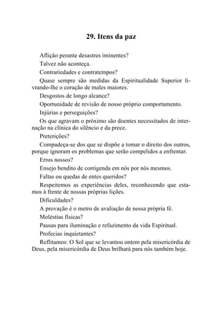 29. Itens da paz

   Aflição perante desastres iminentes?
   Talvez não aconteça.
   Contrariedades e contratempos?
   Quase sempre são medidas da Espiritualidade Superior li-
vrando-lhe o coração de males maiores.
   Desgostos de longo alcance?
   Oportunidade de revisão de nosso próprio comportamento.
   Injúrias e perseguições?
   Os que agravam o próximo são doentes necessitados de inter-
nação na clínica do silêncio e da prece.
   Preterições?
   Compadeça-se dos que se dispõe a tomar o direito dos outros,
porque ignoram os problemas que serão compelidos a enfrentar.
   Erros nossos?
   Ensejo bendito de corrigenda em nós por nós mesmos.
   Faltas ou quedas de entes queridos?
   Respeitemos as experiências deles, reconhecendo que esta-
mos à frente de nossas próprias lições.
   Dificuldades?
   A provação é o metro de avaliação de nossa própria fé.
   Moléstias físicas?
   Pausas para iluminação e refazimento da vida Espiritual.
   Profecias inquietantes?
   Reflitamos: O Sol que se levantou ontem pela misericórdia de
Deus, pela misericórdia de Deus brilhará para nós também hoje.
 