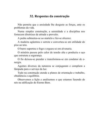 32. Respostas da construção

   Não permita que a ansiedade lhe desgaste as forças, ante os
problemas da vida.
   Numa simples construção, a serenidade e a disciplina nos
fornecem diretrizes de atitude e proveito.
   A pedra submeteu-se ao martelo e fez-se alicerce.
   A madeira agüentou o serrote e converteu-se em utilidade do
piso ao teto.
   O barro suportou o fogo e ergueu-se em alvenaria.
   O minério passou pelo calor de tensão alta e produziu o aço
que estrutura a segurança.
   O fio deixou-se prender e transformou-se em condutor de e-
nergia.
   Agentes diversos da natureza se conjugaram e compõem a
lâmpada para o serviço da luz.
   Tudo na construção atende a planos de orientação e trabalho,
obediência e equilíbrio.
   Observemos a lição e analisemos o que estamos fazendo de
nós na edificação do Eterno Bem.
 