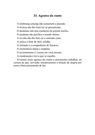 33. Agentes do conto

   A lembrança amarga não consertará o passado.
   A tristeza não lhe trará luz ao pensamento.
   O desânimo não tem condições de prestar auxílio.
   O azedume não pacifica o mundo íntimo.
   A revolta não lhe fará ver o caminho justo.
   A crítica é fator de mais solidão.
   A irritação é a companheira do fracasso.
   A intolerância afasta a simpatia.
   O ressentimento é veneno em você mesmo.
   A condenação é treva que se espalha.
   Evitemos esses agentes do contra e procuremos trabalhar, na
certeza de que, servindo, encontraremos a bênção da alegria por
nosso clima permanente de luz.
 