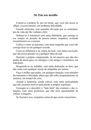 34. Em seu auxílio

    Conserve a própria fé, por tal modo, que você não possa se
afligir, excessivamente, em nenhuma dificuldade.
    Guarde otimismo, com tamanha elevação que os contratem-
pos da vida não lhe venham a ferir.
    Habitue-se à tolerância com tanta fidelidade, que consiga se
ver sempre na posição da pessoa menos simpática, evitando
ressentimento ou a censura.
    Cultive o amor ao próximo, com tanto empenho que você não
consiga fixar-se em qualquer aversão.
    Creia na influência e na vitória do bem, com tanta convicção,
que não possa prender-se a qualquer idéia do mal.
    Sustente a própria compreensão, de tal maneira que não dis-
ponha de meios para ver inimigos e sim amigos e instrutores, em
toda parte.
    Resguarde-se no trabalho, com tanta dedicação ao bem, que
não conte com qualquer ensejo de atrapalhar aos outros.
    Faça o melhor que puder, em qualquer situação, com tamanho
devotamento à felicidade alheia que não sofra arrependimento ou
remorso, em tempos de crise.
    Atenda à harmonia, aonde estiver, com tanta pontualidade
que não encontre motivos para perder a própria segurança.
    Consagre-se a descobrir o "lado bom" das criaturas e das si-
tuações, com tanta pertinácia, que não ache oportunidade de
criticar a ninguém.
    Se fizermos isso, estejamos certos de que assim venceremos.
 