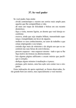 37. Se você puder

   Se você puder, hoje ainda:
    - olvide contratempos e mostre um sorriso mais amplo para
      aqueles que lhe compartilham a vida;
    - dê mais um toque de felicidade e beleza em seu recanto
      doméstico;
    - faça a visita, mesmo ligeira, ao doente que você deseja re-
      confortar;
    - escreva, ainda que seja simples bilhete, transmitindo espe-
      rança e tranqüilidade em favor de alguém;
    - melhore os seus conhecimentos, no setor de trabalho a que
      esteja empregando o seu tempo;
    - estenda algo mais de otimismo e de alegria aos que se en-
      contrem nas suas faixas de convivências;
    - procure esquecer - mas esquecer mesmo - tudo o que se lhe
      faça motivo de tristeza ou aborrecimento;
    - leia alguma página edificante e escute música que pacifi-
      que o coração;
    - dedique alguns minutos à meditação e à prece;

    - pratique, pelo menos, uma boa ação sem contar isso a nin-
      guém.
   Estas indicações de apoio espiritual, se forem observadas, fa-
rão grande bem aos outros, mas especialmente a você mesmo.
 