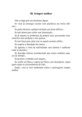 38. Sempre melhor

   Não se diga pior em momento algum.
   Se você já consegue escutar com paciência nas horas difí-
ceis...
   Se pode silenciar a própria irritação nas horas difíceis...
   Se tem ânimo para sofrer sem lamentação...
   Se já suporta os problemas da própria casa, procurando solu-
cioná-los sem azedume e sem queixa...
   Se tem força para calar esse ou aquele assunto infeliz...
   Se respeita a liberdade dos outros...
   Se agüenta a visita da enfermidade sem alarmar o ambiente
onde se encontre...
   Se desculpa ofensas reconhecendo que somos também capa-
zes de ofender...
   Se procura o trabalho com alegria...
   Se confia em Deus e espera por Deus, sem desesperar, sejam
quais sejam as circunstâncias da vida...
   Então, você já terá melhorado muito e prosseguirá sempre
melhor.
 