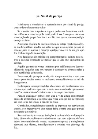 39. Sinal de perigo

    Habitue-se a considerar o ressentimento por sinal de perigo
que se deve claramente evitar.
    Se a razão para a queixa é algum problema doméstico, anote
em silêncio a maneira pela qual poderá você cooperar na rear-
monização do grupo familiar e auxilie para que o ponto nevrálgi-
co seja extinto.
    Ante uma criatura de quem recebeu ou esteja recebendo ofen-
sa ou dificuldade, medite no valor de que essa mesma pessoa se
reveste para os outros e esqueça qualquer motivo de mágoa que
lhe tenha chegado ao coração.
    Nos desajustes de opinião ou comportamento, admita nos ou-
tros a mesma liberdade de pensar que a vida lhe implantou na
cabeça.
    Aquilo que muitas vezes tomamos por indiferença ou descon-
sideração naqueles que nos cercam é cansaço ou doença neles e
não hostilidade contra nós.
    Fracassos, de qualquer modo, são sempre convites a que par-
tamos para tarefas novas e melhores, compelindo-nos a sair da
insegurança.
    Dedicações incompreendidas são cursos de burilamento ínti-
mo em que podemos aprender a amar sem o culto do egoísmo no
qual "sermos amados" costuma ser a nossa preocupação.
   Perdoe quaisquer golpes com que a vida esteja ministrando
aulas de experiência e recorde que você está no rio de bênçãos
em que Deus lhe situou a bênção da vida.
   O trabalho, especialmente quando se expresse por serviço aos
outros, é o preservativo que nunca falha contra qualquer perigo
no campo do espírito.
   Ressentimento é sempre indução à enfermidade e desequilí-
brio; diante de problemas e obstáculos com que sejamos defron-
tados, nos caminhos do tempo, recorramos à prece e a oração nos
renovará por dentro, transfigurando a sombra em presença de
luz.
 