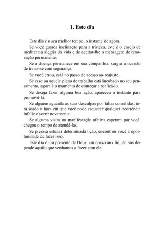 1. Este dia

    Este dia é o seu melhor tempo, o instante de agora.
    Se você guarda inclinação para a tristeza, este é o ensejo de
meditar na alegria da vida e de aceitar-lhe a mensagem de reno-
vação permanente.
    Se a doença permanece em sua companhia, surgiu a ocasião
de tratar-se com segurança.
    Se você errou, está no passo de acesso ao reajuste.
    Se esse ou aquele plano de trabalho está incubado no seu pen-
samento, agora é o momento de começar a realizá-lo.
    Se deseja fazer alguma boa ação, apareceu o instante para
promovê-la.
    Se alguém aguarda as suas desculpas por faltas cometidas, te-
rá soado a hora em que você pode esquecer qualquer ocorrência
infeliz e sorrir novamente.
    Se alguma visita ou manifestação afetiva esperam por você,
chegou o tempo de atendê-las.
    Se precisa estudar determinada lição, encontrou você a opor-
tunidade de fazer isso.
    Este dia é um presente de Deus, em nosso auxílio; de nós de-
pende aquilo que venhamos a fazer com ele.
 