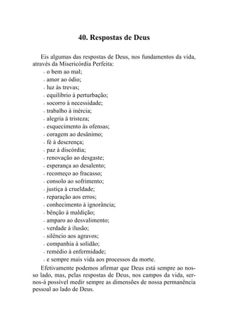 40. Respostas de Deus

    Eis algumas das respostas de Deus, nos fundamentos da vida,
através da Misericórdia Perfeita:
     - o bem ao mal;

     - amor ao ódio;

     - luz às trevas;

     - equilíbrio à perturbação;

     - socorro à necessidade;

     - trabalho à inércia;

     - alegria à tristeza;

     - esquecimento às ofensas;

     - coragem ao desânimo;

     - fé à descrença;

     - paz à discórdia;

     - renovação ao desgaste;

     - esperança ao desalento;

     - recomeço ao fracasso;

     - consolo ao sofrimento;

     - justiça à crueldade;

     - reparação aos erros;

     - conhecimento à ignorância;

     - bênção à maldição;

     - amparo ao desvalimento;

     - verdade à ilusão;

     - silêncio aos agravos;

     - companhia à solidão;

     - remédio à enfermidade;

     - e sempre mais vida aos processos da morte.

    Efetivamente podemos afirmar que Deus está sempre ao nos-
so lado, mas, pelas respostas de Deus, nos campos da vida, ser-
nos-á possível medir sempre as dimensões de nossa permanência
pessoal ao lado de Deus.
 