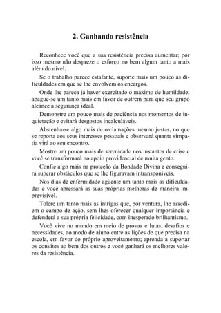 2. Ganhando resistência

    Reconhece você que a sua resistência precisa aumentar; por
isso mesmo não despreze o esforço no bem algum tanto a mais
além do nível.
    Se o trabalho parece estafante, suporte mais um pouco as di-
ficuldades em que se lhe envolvem os encargos.
    Onde lhe pareça já haver exercitado o máximo de humildade,
apague-se um tanto mais em favor de outrem para que seu grupo
alcance a segurança ideal.
    Demonstre um pouco mais de paciência nos momentos de in-
quietação e evitará desgostos incalculáveis.
    Abstenha-se algo mais de reclamações mesmo justas, no que
se reporta aos seus interesses pessoais e observará quanta simpa-
tia virá ao seu encontro.
    Mostre um pouco mais de serenidade nos instantes de crise e
você se transformará no apoio providencial de muita gente.
    Confie algo mais na proteção da Bondade Divina e consegui-
rá superar obstáculos que se lhe figuravam intransponíveis.
    Nos dias de enfermidade agüente um tanto mais as dificulda-
des e você apressará as suas próprias melhoras de maneira im-
previsível.
    Tolere um tanto mais as intrigas que, por ventura, lhe assedi-
em o campo de ação, sem lhes oferecer qualquer importância e
defenderá a sua própria felicidade, com inesperado brilhantismo.
    Você vive no mundo em meio de provas e lutas, desafios e
necessidades, ao modo de aluno entre as lições de que precisa na
escola, em favor do próprio aproveitamento; aprenda a suportar
os convites ao bem dos outros e você ganhará os melhores valo-
res da resistência.
 
