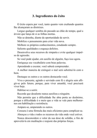 3. Ingredientes do êxito

    O êxito espera por você, tanto quanto vem exaltando quantos
lhe alcançaram as diretrizes.
    Largue qualquer sombra do passado ao chão do tempo, qual a
árvore que lança de si as folhas mortas.
    Não se detenha, diante da oportunidade de servir.
    Mobilize o pensamento para criar vida nova.
    Melhore os próprios conhecimentos, estudando sempre.
    Saliente qualidades e esqueça defeitos.
    Desenvolva seus recursos de simpatia e evite qualquer impul-
so de agressão.
    Se você pode ajudar, em auxílio de alguém, faça isso agora.
    Enriqueça seu vocabulário com boas palavras.
    Aprendendo a escutar, você saberá compreender.
    A melhor maneira de extinguir o mal será substituí-lo com o
bem.
    Destaque os outros e os outros destacarão você.
    Viva o presente, agindo e servindo com fé e alegria sem afli-
gir-se pelo futuro, porque, para viver amanhã, você precisará
viver hoje.
    Habitue-se a sorrir.
    Recorde que desalento nunca auxiliou a ninguém.
    Não permita que a dificuldade lhe abra porta ao desânimo,
porque a dificuldade é o meio que a vida se vale para melhorar-
nos em habilitação e resistência.
    Ampare-se, amparando os outros.
    Censura é uma fórmula das mais eficientes para complicar-se.
    Abençoe a vida e todos os recursos da vida onde você estiver.
    Nunca desconsidere o valor da sua dose de solidão, a fim de
aproveitá-la em meditação e reajuste das próprias forças.
 