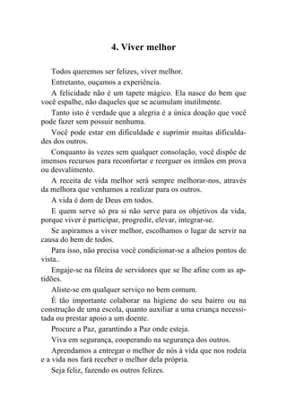 4. Viver melhor

    Todos queremos ser felizes, viver melhor.
    Entretanto, ouçamos a experiência.
    A felicidade não é um tapete mágico. Ela nasce do bem que
você espalhe, não daqueles que se acumulam inutilmente.
    Tanto isto é verdade que a alegria é a única doação que você
pode fazer sem possuir nenhuma.
    Você pode estar em dificuldade e suprimir muitas dificulda-
des dos outros.
    Conquanto às vezes sem qualquer consolação, você dispõe de
imensos recursos para reconfortar e reerguer os irmãos em prova
ou desvalimento.
    A receita de vida melhor será sempre melhorar-nos, através
da melhora que venhamos a realizar para os outros.
    A vida é dom de Deus em todos.
    E quem serve só pra si não serve para os objetivos da vida,
porque viver é participar, progredir, elevar, integrar-se.
    Se aspiramos a viver melhor, escolhamos o lugar de servir na
causa do bem de todos.
    Para isso, não precisa você condicionar-se a alheios pontos de
vista..
    Engaje-se na fileira de servidores que se lhe afine com as ap-
tidões.
    Aliste-se em qualquer serviço no bem comum.
    É tão importante colaborar na higiene do seu bairro ou na
construção de uma escola, quanto auxiliar a uma criança necessi-
tada ou prestar apoio a um doente.
    Procure a Paz, garantindo a Paz onde esteja.
    Viva em segurança, cooperando na segurança dos outros.
    Aprendamos a entregar o melhor de nós à vida que nos rodeia
e a vida nos fará receber o melhor dela própria.
    Seja feliz, fazendo os outros felizes.
 