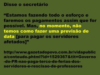 Disse o secretário
“Estamos fazendo todo o esforço e
faremos os pagamentos assim que for
possível. Mas, no momento, não
temos como fazer uma previsão de
data [para pagar os servidores
afetados]”
http://www.gazetadopovo.com.br/vidapublic
a/conteudo.phtml?id=1529367&tit=Governo
-do-PR-nao-paga-terco-de-ferias-dos-
servidores-e-rescisao-de-professores
 