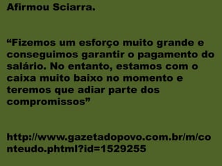 Afirmou Sciarra.
“Fizemos um esforço muito grande e
conseguimos garantir o pagamento do
salário. No entanto, estamos com o
caixa muito baixo no momento e
teremos que adiar parte dos
compromissos”
http://www.gazetadopovo.com.br/m/co
nteudo.phtml?id=1529255
 