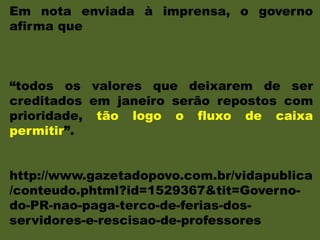 Em nota enviada à imprensa, o governo
afirma que
“todos os valores que deixarem de ser
creditados em janeiro serão repostos com
prioridade, tão logo o fluxo de caixa
permitir”.
http://www.gazetadopovo.com.br/vidapublica
/conteudo.phtml?id=1529367&tit=Governo-
do-PR-nao-paga-terco-de-ferias-dos-
servidores-e-rescisao-de-professores
 
