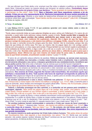 Os que afirmam que Cristo aboliu a lei, ensinam que Ele violou o sábado e justificou os discípulos em
assim fazer. Colocam-se assim na mesma atitude que tomaram os astutos judeus. Contradizem dessa
maneira o testemunho do próprio Cristo, que declarou: "Tenho guardado os mandamentos de Meu Pai,
e permaneço no Seu amor." João 15:10. Nem o Salvador nem Seus seguidores violaram a lei do
sábado. Cristo era um vivo representante da lei. Nenhuma transgressão de seus santos preceitos se
encontrou em Sua vida. Olhando a uma nação de testemunhas ansiosas por uma oportunidade para O
condenar, pôde dizer, sem contradição: "Quem dentre vós Me convence de pecado?" João 8:46. O Desejado
de Todas as nações, 286-287.
❉ Terça - O centurião

Ano Bíblico: Dt 1–3

3. Leia Mateus 8:5-13; Lucas 7:1-10. O que podemos aprender com esses relatos sobre a obra de
testemunhar a pessoas de destaque?
“Tendo Jesus concluído todas as suas palavras dirigidas ao povo, entrou em Cafarnaum. E o servo de um
centurião, a quem este muito estimava, estava doente, quase à morte. Tendo ouvido falar a respeito de
Jesus, enviou-lhe alguns anciãos dos judeus, pedindo-lhe que viesse curar o seu servo. Estes,
chegando-se a Jesus, com instância lhe suplicaram, dizendo: Ele é digno de que lhe faças isto;
porque é amigo do nosso povo, e ele mesmo nos edificou a sinagoga. Então, Jesus foi com eles. E, já
perto da casa, o centurião enviou-lhe amigos para lhe dizer: Senhor, não te incomodes, porque não sou
digno de que entres em minha casa. Por isso, eu mesmo não me julguei digno de ir ter contigo; porém
manda com uma palavra, e o meu rapaz será curado. Porque também eu sou homem sujeito à autoridade, e
tenho soldados às minhas ordens, e digo a este: vai, e ele vai; e a outro: vem, e ele vem; e ao meu servo:
faze isto, e ele o faz. Ouvidas estas palavras, admirou-se Jesus dele e, voltando-se para o povo que o
acompanhava, disse: Afirmo-vos que nem mesmo em Israel achei fé como esta. E, voltando para
casa os que foram enviados, encontraram curado o servo.” Lucas 7:1-10 RA
O servo de um centurião estava enfermo de paralisia. Entre os romanos, os servos eram escravos,
comprados e vendidos nos mercados, e muitas vezes tratados rude e cruelmente; mas o centurião
era ternamente afeiçoado a seu servo, e desejava grandemente seu restabelecimento. Acreditava que
Jesus podia curá-lo. Não tinha visto o Salvador, mas as notícias que ouvira lhe haviam inspirado fé.
Apesar do formalismo dos judeus, esse romano estava convencido de que a religião judaica era
superior à dele. Já rompera as barreiras do preconceito e ódio nacionais que separavam o vencedor do
povo vencido. Manifestara respeito pelo culto a Deus, e mostrara bondade para com os judeus como Seus
adoradores. Nos ensinos de Cristo, segundo lhe haviam sido transmitidos, ele encontrara aquilo que
satisfazia a necessidade da alma. Tudo quanto nele havia de espiritual correspondia às palavras do
Salvador. Mas julgava-se indigno de se aproximar de Jesus, e apelou para os anciãos dos judeus para que
apresentassem a petição em favor da cura de seu servo.
Os anciãos apresentaram o caso a Jesus, insistindo nas palavras: "É digno de que lhe concedas
isso. Porque ama a nossa nação e ele mesmo nos edificou a sinagoga." Luc. 7:4 e 5. Mas, a caminho para a
casa do centurião, Jesus recebe uma mensagem do próprio oficial aflito: "Senhor, não Te incomodes, porque
não sou digno de que entres debaixo do meu telhado." Luc. 7:6.
Todavia, o Salvador prossegue em Seu caminho, e o centurião vai em pessoa para completar a
mensagem, dizendo: "Nem ainda me julguei digno de ir ter contigo; dize, porém, uma palavra, e o meu
criado sarará. Porque também eu sou homem sujeito à autoridade, e tenho soldados sob o meu poder, e
digo a este: Vai; e ele vai; e a outro: Vem; e ele vem; e ao meu servo: Faze isto; e ele o faz." Luc. 7:7 e 8.
"Eu represento o poder de Roma, e meus soldados reconhecem minha autoridade como suprema. Assim
representas Tu o poder do infinito Deus, e todas as coisas criadas obedecem à Tua palavra. Podes ordenar
à doença que se vá, e ela Te obedecerá. Fala somente uma palavra, e meu servo estará curado." "Vai",
disse Cristo, "e como creste te seja feito. E, naquela mesma hora, o seu criado sarou." Mat. 8:13.
Os anciãos judaicos haviam recomendado o centurião a Cristo por causa do favor mostrado a
"nossa nação". "É digno...", disseram eles, "porque... ele mesmo nos edificou a sinagoga". Luc. 7:4 e 5. Mas
o centurião disse de si mesmo: "Não sou digno." Luc. 7:6. No entanto, ele não temeu pedir auxílio a
Jesus. Não confiou ele em sua bondade, mas na misericórdia do Salvador. Seu único argumento era
sua grande necessidade.
Da mesma maneira se pode aproximar de Cristo toda criatura humana. "Não pelas obras de justiça
que houvéssemos feito, mas segundo a Sua misericórdia, nos salvou." Tito 3:5. Sentis que, por serdes
pecador, não podeis esperar receber bênçãos de Deus? Lembrai-vos de que Cristo veio ao mundo para
salvar pecadores. A Ciência do Bom Viver, pp. 63-65.

ramos@advir.com

 