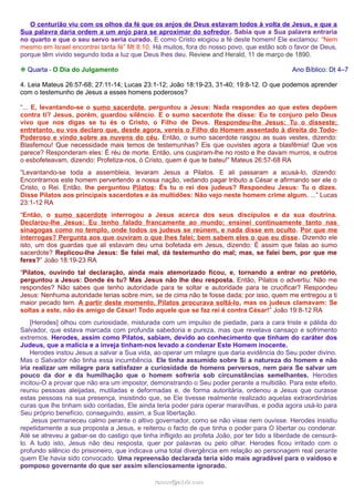 O centurião viu com os olhos da fé que os anjos de Deus estavam todos à volta de Jesus, e que a
Sua palavra daria ordem a um anjo para se aproximar do sofredor. Sabia que a Sua palavra entraria
no quarto e que o seu servo seria curado. E como Cristo elogiou a fé deste homem! Ele exclamou: “Nem
mesmo em Israel encontrei tanta fé” Mt 8:10. Há muitos, fora do nosso povo, que estão sob o favor de Deus,
porque têm vivido segundo toda a luz que Deus lhes deu. Review and Herald, 11 de março de 1890.
❉ Quarta - O Dia do Julgamento

Ano Bíblico: Dt 4–7

4. Leia Mateus 26:57-68; 27:11-14; Lucas 23:1-12; João 18:19-23, 31-40; 19:8-12. O que podemos aprender
com o testemunho de Jesus a esses homens poderosos?
“... E, levantando-se o sumo sacerdote, perguntou a Jesus: Nada respondes ao que estes depõem
contra ti? Jesus, porém, guardou silêncio. E o sumo sacerdote lhe disse: Eu te conjuro pelo Deus
vivo que nos digas se tu és o Cristo, o Filho de Deus. Respondeu-lhe Jesus: Tu o disseste;
entretanto, eu vos declaro que, desde agora, vereis o Filho do Homem assentado à direita do TodoPoderoso e vindo sobre as nuvens do céu. Então, o sumo sacerdote rasgou as suas vestes, dizendo:
Blasfemou! Que necessidade mais temos de testemunhas? Eis que ouvistes agora a blasfêmia! Que vos
parece? Responderam eles: É réu de morte. Então, uns cuspiram-lhe no rosto e lhe davam murros, e outros
o esbofeteavam, dizendo: Profetiza-nos, ó Cristo, quem é que te bateu!” Mateus 26:57-68 RA
“Levantando-se toda a assembleia, levaram Jesus a Pilatos. E ali passaram a acusá-lo, dizendo:
Encontramos este homem pervertendo a nossa nação, vedando pagar tributo a César e afirmando ser ele o
Cristo, o Rei. Então, lhe perguntou Pilatos: És tu o rei dos judeus? Respondeu Jesus: Tu o dizes.
Disse Pilatos aos principais sacerdotes e às multidões: Não vejo neste homem crime algum. ...” Lucas
23:1-12 RA
“Então, o sumo sacerdote interrogou a Jesus acerca dos seus discípulos e da sua doutrina.
Declarou-lhe Jesus: Eu tenho falado francamente ao mundo; ensinei continuamente tanto nas
sinagogas como no templo, onde todos os judeus se reúnem, e nada disse em oculto. Por que me
interrogas? Pergunta aos que ouviram o que lhes falei; bem sabem eles o que eu disse. Dizendo ele
isto, um dos guardas que ali estavam deu uma bofetada em Jesus, dizendo: É assim que falas ao sumo
sacerdote? Replicou-lhe Jesus: Se falei mal, dá testemunho do mal; mas, se falei bem, por que me
feres?” João 18:19-23 RA
“Pilatos, ouvindo tal declaração, ainda mais atemorizado ficou, e, tornando a entrar no pretório,
perguntou a Jesus: Donde és tu? Mas Jesus não lhe deu resposta. Então, Pilatos o advertiu: Não me
respondes? Não sabes que tenho autoridade para te soltar e autoridade para te crucificar? Respondeu
Jesus: Nenhuma autoridade terias sobre mim, se de cima não te fosse dada; por isso, quem me entregou a ti
maior pecado tem. A partir deste momento, Pilatos procurava soltá-lo, mas os judeus clamavam: Se
soltas a este, não és amigo de César! Todo aquele que se faz rei é contra César!” João 19:8-12 RA
[Herodes] olhou com curiosidade, misturada com um impulso de piedade, para a cara triste e pálida do
Salvador, que estava marcada com profunda sabedoria e pureza, mas que revelava cansaço e sofrimento
extremos. Herodes, assim como Pilatos, sabiam, devido ao conhecimento que tinham do caráter dos
Judeus, que a malícia e a inveja tinham-nos levado a condenar Este Homem inocente.
Herodes instou Jesus a salvar a Sua vida, ao operar um milagre que daria evidência do Seu poder divino.
Mas o Salvador não tinha essa incumbência. Ele tinha assumido sobre Si a natureza do homem e não
iria realizar um milagre para satisfazer a curiosidade de homens perversos, nem para Se salvar um
pouco da dor e da humilhação que o homem sofreria sob circunstâncias semelhantes. Herodes
incitou-O a provar que não era um impostor, demonstrando o Seu poder perante a multidão. Para este efeito,
reuniu pessoas aleijadas, mutiladas e deformadas e, de forma autoritária, ordenou a Jesus que curasse
estas pessoas na sua presença, insistindo que, se Ele tivesse realmente realizado aquelas extraordinárias
curas que lhe tinham sido contadas, Ele ainda teria poder para operar maravilhas, e podia agora usá-lo para
Seu próprio benefício, conseguindo, assim, a Sua libertação.
Jesus permaneceu calmo perante o altivo governador, como se não visse nem ouvisse. Herodes insistiu
repetidamente a sua proposta a Jesus, e reiterou o facto de que tinha o poder para O libertar ou condenar.
Até se atreveu a gabar-se do castigo que tinha infligido ao profeta João, por ter tido a liberdade de censurálo. A tudo isto, Jesus não deu resposta, quer por palavras ou pelo olhar. Herodes ficou irritado com o
profundo silêncio do prisioneiro, que indicava uma total divergência em relação ao personagem real perante
quem Ele havia sido convocado. Uma repreensão declarada teria sido mais agradável para o vaidoso e
pomposo governante do que ser assim silenciosamente ignorado.
ramos@advir.com

 