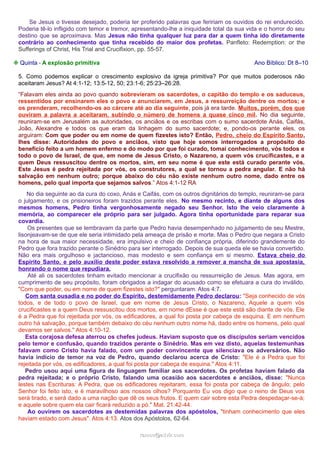 Se Jesus o tivesse desejado, poderia ter proferido palavras que feririam os ouvidos do rei endurecido.
Poderia tê-lo infligido com temor e tremor, apresentando-lhe a iniquidade total da sua vida e o horror do seu
destino que se aproximava. Mas Jesus não tinha qualquer luz para dar a quem tinha ido diretamente
contrário ao conhecimento que tinha recebido do maior dos profetas. Panfleto: Redemption: or the
Sufferings of Christ, His Trial and Crucifixion, pp. 55-57.
❉ Quinta - A explosão primitiva

Ano Bíblico: Dt 8–10

5. Como podemos explicar o crescimento explosivo da igreja primitiva? Por que muitos poderosos não
aceitaram Jesus? At 4:1-12; 13:5-12, 50; 23:1-6; 25:23–26:28.
“Falavam eles ainda ao povo quando sobrevieram os sacerdotes, o capitão do templo e os saduceus,
ressentidos por ensinarem eles o povo e anunciarem, em Jesus, a ressurreição dentre os mortos; e
os prenderam, recolhendo-os ao cárcere até ao dia seguinte, pois já era tarde. Muitos, porém, dos que
ouviram a palavra a aceitaram, subindo o número de homens a quase cinco mil. No dia seguinte,
reuniram-se em Jerusalém as autoridades, os anciãos e os escribas com o sumo sacerdote Anás, Caifás,
João, Alexandre e todos os que eram da linhagem do sumo sacerdote; e, pondo-os perante eles, os
arguiram: Com que poder ou em nome de quem fizestes isto? Então, Pedro, cheio do Espírito Santo,
lhes disse: Autoridades do povo e anciãos, visto que hoje somos interrogados a propósito do
benefício feito a um homem enfermo e do modo por que foi curado, tomai conhecimento, vós todos e
todo o povo de Israel, de que, em nome de Jesus Cristo, o Nazareno, a quem vós crucificastes, e a
quem Deus ressuscitou dentre os mortos, sim, em seu nome é que este está curado perante vós.
Este Jesus é pedra rejeitada por vós, os construtores, a qual se tornou a pedra angular. E não há
salvação em nenhum outro; porque abaixo do céu não existe nenhum outro nome, dado entre os
homens, pelo qual importa que sejamos salvos.” Atos 4:1-12 RA
No dia seguinte ao da cura do coxo, Anás e Caifás, com os outros dignitários do templo, reuniram-se para
o julgamento, e os prisioneiros foram trazidos perante eles. No mesmo recinto, e diante de alguns dos
mesmos homens, Pedro tinha vergonhosamente negado seu Senhor. Isto lhe veio claramente à
memória, ao comparecer ele próprio para ser julgado. Agora tinha oportunidade para reparar sua
covardia.
Os presentes que se lembravam da parte que Pedro havia desempenhado no julgamento de seu Mestre,
lisonjeavam-se de que ele seria intimidado pela ameaça de prisão e morte. Mas o Pedro que negara a Cristo
na hora de sua maior necessidade, era impulsivo e cheio de confiança própria, diferindo grandemente do
Pedro que fora trazido perante o Sinédrio para ser interrogado. Depois de sua queda ele se havia convertido.
Não era mais orgulhoso e jactancioso, mas modesto e sem confiança em si mesmo. Estava cheio do
Espírito Santo, e pelo auxílio deste poder estava resolvido a remover a mancha de sua apostasia,
honrando o nome que repudiara.
Até ali os sacerdotes tinham evitado mencionar a crucifixão ou ressurreição de Jesus. Mas agora, em
cumprimento de seu propósito, foram obrigados a indagar do acusado como se efetuara a cura do inválido.
"Com que poder, ou em nome de quem fizestes isto?" perguntaram. Atos 4:7.
Com santa ousadia e no poder do Espírito, destemidamente Pedro declarou: "Seja conhecido de vós
todos, e de todo o povo de Israel, que em nome de Jesus Cristo, o Nazareno, Aquele a quem vós
crucificastes e a quem Deus ressuscitou dos mortos, em nome dEsse é que este está são diante de vós. Ele
é a Pedra que foi rejeitada por vós, os edificadores, a qual foi posta por cabeça de esquina. E em nenhum
outro há salvação, porque também debaixo do céu nenhum outro nome há, dado entre os homens, pelo qual
devamos ser salvos." Atos 4:10-12.
Esta corajosa defesa aterrou os chefes judeus. Haviam suposto que os discípulos seriam vencidos
pelo temor e confusão, quando trazidos perante o Sinédrio. Mas em vez disto, aquelas testemunhas
falavam como Cristo havia falado, com um poder convincente que silenciava os adversários. Não
havia indício de temor na voz de Pedro, quando declarou acerca de Cristo: "Ele é a Pedra que foi
rejeitada por vós, os edificadores, a qual foi posta por cabeça de esquina." Atos 4:11.
Pedro usou aqui uma figura de linguagem familiar aos sacerdotes. Os profetas haviam falado da
pedra rejeitada; e o próprio Cristo, falando uma ocasião aos sacerdotes e anciãos, disse: "Nunca
lestes nas Escrituras: A Pedra, que os edificadores rejeitaram, essa foi posta por cabeça de ângulo; pelo
Senhor foi feito isto, e é maravilhoso aos nossos olhos? Porquanto Eu vos digo que o reino de Deus vos
será tirado, e será dado a uma nação que dê os seus frutos. E quem cair sobre esta Pedra despedaçar-se-á;
e aquele sobre quem ela cair ficará reduzido a pó." Mat. 21:42-44.
Ao ouvirem os sacerdotes as destemidas palavras dos apóstolos, "tinham conhecimento que eles
haviam estado com Jesus". Atos 4:13. Atos dos Apóstolos, 62-64.
ramos@advir.com

 