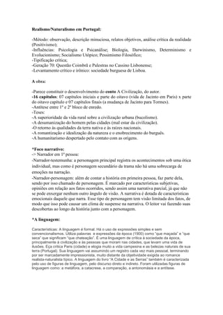 Realismo/Naturalismo em Portugal:
-Método: observação, descrição minuciosa, relatos objetivos, análise crítica da realidade
(Positivismo);
-Influências: Psicologia e Psicanálise; Biologia, Darwinismo, Determinismo e
Evolucionismo; Socialismo Utópico; Pessimismo Filosófico;
-Tipificação crítica;
-Geração 70: Questão Coimbrã e Palestras no Cassino Lisbonense;
-Levantamento crítico e irônico: sociedade burguesa de Lisboa.
A obra:
-Parece constituir o desenvolvimento do conto A Civilização, do autor.
-16 capítulos: 07 capítulos iniciais e parte do oitavo (vida de Jacinto em Paris) x parte
do oitavo capítulo e 07 capítulos finais (a mudança de Jacinto para Tormes).
-Antítese entre 1º e 2º bloco de enredo.
-Teses:
-A superioridade da vida rural sobre a civilização urbana (bucolismo).
-A desumanização do homem pelas cidades (mal estar da civilização).
-O retorno às qualidades da terra nativa e às raízes nacionais.
-A romantização e idealização da natureza e o enobrecimento do burguês.
-A humanitarismo despertado pelo contato com as origens.
*Foco narrativo:
-> Narrador em 1ª pessoa:
-Narrador-testemunha: a personagem principal registra os acontecimentos sob uma ótica
individual, mas como é personagem secundário da trama não há uma sobrecarga de
emoções na narração.
-Narrador-personagem: além de contar a história em primeira pessoa, faz parte dela,
sendo por isso chamado de personagem. É marcado por características subjetivas,
opiniões em relação aos fatos ocorridos, sendo assim uma narrativa parcial, já que não
se pode enxergar nenhum outro ângulo de visão. A narrativa é dotada de características
emocionais daquele que narra. Esse tipo de personagem tem visão limitada dos fatos, de
modo que isso pode causar um clima de suspense na narrativa. O leitor vai fazendo suas
descobertas ao longo da história junto com a personagem.
*A linguagem:
Características: A linguagem é formal. Há o uso de expressões simples e sem
convencionalismos. Utiliza palavras e expressões da época (1900) como “que maçada” e “que
seca” que significam “que chateação”. É uma linguagem de crítica à sociedade da época,
principalmente à civilização e às pessoas que moram nas cidades, que levam uma vida de
ilusões. Eça critica Paris (cidade) e elogia muito a vida campesina e as belezas naturais de sua
terra (Portugal). Sua linguagem vai assumindo um registro cada vez mais pessoal, terminando
por ser marcadamente impressionista, muito distante da objetividade exigida ao romance
realista-naturalista típico. A linguagem do livro “A Cidade e as Serras” também é caracterizada
pelo uso de figuras de linguagem, pelo discurso direto e indireto. Foram utilizadas figuras de
linguagem como: a metáfora, a catacrese, a comparação, a antonomásia e a antítese.
 