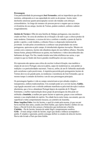 Personagens
Uma particularidade da personagem José Fernandes, está na importância que dá aos
instintos, sobrepondo-os à sua capacidade de sentir ou de pensar. Assim, tanto
desilusões amorosas quanto preocupações sociais são tratadas com almoços
extraordinários. Ao longo do romance ele procura provar o engano que as crenças
civilizatórias de seu amigo, Jacinto de Tormes, podem conduzir, embora o admire
exageradamente.
Jacinto de Tormes é filho de uma família de fidalgos portugueses, mas nascido e
criado em Paris. Se cerca de artefatos da civilização e de tudo o que a ciência produz de
mais moderno. Entretanto, o excesso de ócio e conforto o entedia, a ponto de fazê-lo
perder o apetite, a sede lendária, a robustez física e a disposição intelectual da
juventude. Levado pelas circunstâncias a conhecer suas propriedades nas serras
portuguesas, apaixona-se pelo campo, lá introduzindo algumas inovações. Mesmo em
contato com a natureza, Jacinto não abandona alguns de seus hábitos urbanos. Desenha
futuras hortas, planeja bibliotecas na quinta, traz banheiras e vidros desconhecidos dos
habitantes do lugar. Por fim, manda instalar uma linha telefônica nas serras, o que
comprova que no fundo não houve grandes modificações em suas crenças.
Ele representa não apenas uma crítica do escritor à ultracivilização, mas também a
utopia de um novo Portugal, uma nova pátria, capaz de modernizar-se, sem perder as
tradições e as particularidades nacionais. Trata-se, enfim, de um D. Sebastião atualizado
pelo socialismo e pelo positivismo. A trajetória percorrida pelo protagonista Jacinto de
Tormes deve-se em grande parte, às instâncias e insistências de José Fernandes, que ao
mesmo tempo é contador da história e um de seus personagens principais.
Os personagens ligados à vida no campo caracterizam-se por atitudes simples e
transparentes, embora tradicionalistas. Um exemplo pode ser o avó de Jacinto, Galião,
cuja ligação ancestral com o referido ambiente manifesta-se pela total devoção à realeza
absolutista, que o leva a abandonar Portugal depois da expulsão de D. Miguel.
Entretanto, a melhor representação desse grupo de personagens da obra pode ser
atribuída a Joaninha, a mulher por quem Jacinto se apaixona, graças a seus atributos
naturais e sua simplicidade de espírito. Na cidade havia outra Joana, sua amante, que era
superficial e tinha comportamento luxuoso, ao contrário de Joaninha;
Dona Angelina Fafes: Avó de Jacinto, o qual foi criado pela mesma, já que seu pai
havia morrido dias antes, casada com Dom Galião, que espirra funcho e âmbar em seu
berço, a fim de livrá-lo dos caroços e furúnculos que molestavam a família.
Cintinho – Pai de Jacinto, homem de saúde frágil e temperamento sombrio;
Grilo – O mais antigo criado de Jacinto, negro que desde a infância acompanha o
patrão. É simples e ignorante, porém consegue definir os estados de alma de Jacinto.
Havia sido levado a Paris por dom Galião.
 