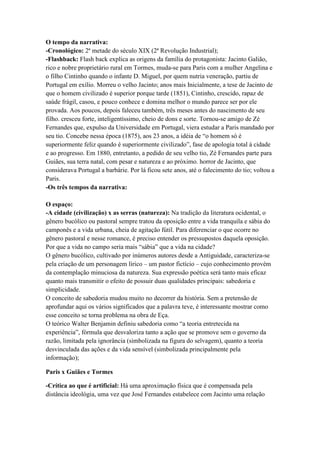 O tempo da narrativa:
-Cronológico: 2ª metade do século XIX (2ª Revolução Industrial);
-Flashback: Flash back explica as origens da família do protagonista: Jacinto Galião,
rico e nobre proprietário rural em Tormes, muda-se para Paris com a mulher Angelina e
o filho Cintinho quando o infante D. Miguel, por quem nutria veneração, partiu de
Portugal em exílio. Morreu o velho Jacinto; anos mais Inicialmente, a tese de Jacinto de
que o homem civilizado é superior porque tarde (1851), Cintinho, crescido, rapaz de
saúde frágil, casou, e pouco conhece e domina melhor o mundo parece ser por ele
provada. Aos poucos, depois faleceu também, três meses antes do nascimento de seu
filho. cresceu forte, inteligentíssimo, cheio de dons e sorte. Tornou-se amigo de Zé
Fernandes que, expulso da Universidade em Portugal, viera estudar a Paris mandado por
seu tio. Concebe nessa época (1875), aos 23 anos, a idéia de “o homem só é
superiormente feliz quando é superiormente civilizado”, fase de apologia total à cidade
e ao progresso. Em 1880, entretanto, a pedido de seu velho tio, Zé Fernandes parte para
Guiães, sua terra natal, com pesar e natureza e ao próximo. horror de Jacinto, que
considerava Portugal a barbárie. Por lá ficou sete anos, até o falecimento do tio; voltou a
Paris.
-Os três tempos da narrativa:
O espaço:
-A cidade (civilização) x as serras (natureza): Na tradição da literatura ocidental, o
gênero bucólico ou pastoral sempre tratou da oposição entre a vida tranquila e sábia do
camponês e a vida urbana, cheia de agitação fútil. Para diferenciar o que ocorre no
gênero pastoral e nesse romance, é preciso entender os pressupostos daquela oposição.
Por que a vida no campo seria mais “sábia” que a vida na cidade?
O gênero bucólico, cultivado por inúmeros autores desde a Antiguidade, caracteriza-se
pela criação de um personagem lírico – um pastor fictício – cujo conhecimento provém
da contemplação minuciosa da natureza. Sua expressão poética será tanto mais eficaz
quanto mais transmitir o efeito de possuir duas qualidades principais: sabedoria e
simplicidade.
O conceito de sabedoria mudou muito no decorrer da história. Sem a pretensão de
aprofundar aqui os vários significados que a palavra teve, é interessante mostrar como
esse conceito se torna problema na obra de Eça.
O teórico Walter Benjamin definiu sabedoria como “a teoria entretecida na
experiência”, fórmula que desvaloriza tanto a ação que se promove sem o governo da
razão, limitada pela ignorância (simbolizada na figura do selvagem), quanto a teoria
desvinculada das ações e da vida sensível (simbolizada principalmente pela
informação);
Paris x Guiães e Tormes
-Crítica ao que é artificial: Há uma aproximação física que é compensada pela
distância ideológia, uma vez que José Fernandes estabelece com Jacinto uma relação
 