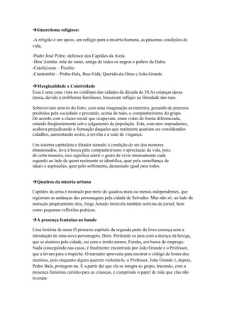 Sincretismo religioso:
-A religião é um apoio, um refúgio para a miséria humana, as péssimas condições de
vida;
-Padre José Pedro: defensor dos Capitães da Areia
-Don’Aninha: mãe de santo, amiga de todos os negros e pobres da Bahia
-Catolicismo – Pirulito
-Candomblé – Pedro-Bala, Boa-Vida, Querido-de-Deus e João-Grande
Marginalidade x Coletividade
Essa é uma cena vista no cotidiano das cidades da década de 30.As crianças dessa
época, devido a problemas familiares, buscavam refúgio na liberdade das ruas.
Sobreviviam através do furto, com uma imaginação aventureira, gozando de prazeres
proibidos pela sociedade e prezando, acima de tudo, o companheirismo do grupo.
De acordo com a classe social que ocupavam, eram vistas de forma diferenciada,
estando freqüentemente sob o julgamento da população. Esta, com atos imprudentes,
acabava prejudicando a formação daqueles que realmente queriam ser considerados
cidadãos, aumentando assim, a revolta e a sede de vingança.
Um sistema capitalista e ditador somado à condição de ser dos menores
abandonados, leva à busca pelo companheirismo e apreciação da vida, pois,
de certa maneira, isso significa sentir o gosto de viver intensamente cada
segundo ao lado de quem realmente se identifica, quer pela semelhança de
ideais e aspirações, quer pelo sofrimento, demasiado igual para todos.
Quadros da miséria urbana
Capitães da areia é montado por meio de quadros mais ou menos independentes, que
registram as andanças das personagens pela cidade de Salvador. Mas não só: ao lado da
narração propriamente dita, Jorge Amado intercala também notícias de jornal, bem
como pequenas reflexões poéticas.
A presença feminina no bando
Uma história de amor O primeiro capítulo da segunda parte do livro começa com a
introdução de uma nova personagem, Dora. Perdendo os pais com a doença da bexiga,
que se alastrou pela cidade, sai com o irmão menor, Fuinha, em busca de emprego.
Nada conseguindo nas casas, é finalmente encontrada por João Grande e o Professor,
que a levam para o trapiche. O narrador aproveita para mostrar o código de honra dos
meninos, pois enquanto alguns querem violentá-la, o Professor, João Grande e, depois,
Pedro Bala, protegem-na. É a partir daí que ela se integra ao grupo, trazendo, com a
presença feminina carinho para as crianças, e cumprindo o papel de mãe que elas não
tiveram:
 