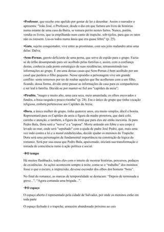 •Professor, que recebe este apelido por gostar de ler e desenhar. Assim o narrador o
apresenta: "João José, o Professor, desde o dia em que furtara um livro de histórias
numa estante de uma casa da Barra, se tomara perito nestes furtos. Nunca, porém,
vendia os livros, que ia empilhando num canto do trapiche, sob tijolos, para que os ratos
não os roessem. Lia-os todos numa ânsia que era quase febre" (p. 25).
•Gato, sujeito conquistador, vive entre as prostitutas, com seu jeito malandro atrai uma
delas: Dalva;
•Sem-Pernas, garoto deficiente de uma perna, que serve de espião para o grupo. Fazia-
se de órfão desamparado para ser acolhido pelas famílias e, assim, com a confiança
destas, conhecia cada ponto estratégico de suas residências, retransmitindo tais
informações ao grupo. É em uma dessas casas que Sem-Pernas é bem acolhido por um
casal que perdera o filho pequeno. Nesse episódio a personagem vive um grande
conflito: sente remorsos por ter de roubar aqueles que lhe acolheram com a um filho,
ficando, dessa forma, divido entre passar as informações da casa para os companheiros
e ser leal à família. Decide-se por manter-se fiel aos "capitães da areia";
•Pirulito, "magro e muito alto, uma cara seca, meio amarelada, os olhos encovados e
fundos, a boca rasgada e pouco risonha" (p. 28). Era o único do grupo que tinha vocação
religiosa, embora pertencesse aos Capitães da Areia;
•Dora, a única mulher do grupo, tinha quatorze anos, era muito simples, dócil e bonita.
Representará para os Capitães da areia a figura da madre protetora, que dará colo,
carinho e atenção, e também, a figura da irmã que para eles até então inexistia. Já para
Pedro Bala, Dora será a "noiva" e a "esposa". Morre ardendo em febre e seu corpo é
levado ao mar, onde será "sepultado" com a ajuda de padre José Pedro, que, mais uma
vez indo contra a lei e a moral estabelecidas, decide ajudar os meninos do Trapiche.
Dora será uma personagem de fundamental importância na construção da lógica do
romance. Será por sua causa que Pedro Bala, apaixonado, iniciará sua transformação e
tomada de consciência rumo à ação política e.social.
O tempo
Há muitos flashbacks, todos eles com o intuito de mostrar histórias, percursos, pedaços
de existências. As ações acontecem sempre à noite, como se o “trabalho” dos meninos
fosse o que o escuro, a imprecisão, devesse esconder dos olhos dos homens “bons”.
No final do romance, as marcas de temporalidade se destacam: “Depois de terminada a
greve...”, “Agora comanda uma brigada...”.
O espaço
O espaço aberto é representado pela cidade de Salvador, por onde os meninos estão em
toda parte
O espaço fechado é o trapiche, armazém abandonado próximo ao cais
 