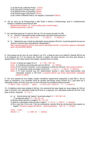 a) de São Paulo a Ribeirão Preto? 310 km
       b) de Campinas a Pirassuminga? 120 km
       c) de Ribeirão Preto a Campinas? 220 km
       d) de Pirassuminga a São Paulo? 210 km
       e) de Limeira a Ribeirão Preto e, em seguida, a Campinas? 380 km


6 - Se um carro vai de Pirassuminga a São Paulo e retoma a Pirassuntinga, qual é o deslocamento
   escalar e a distância percorrida por ele?
       Deslocamento escalar = 0 ( saiu e voltou para o mesmo lugar )
       Distância percorrida = 420 km


7 - Um caminhão passa às 7 h pelo km 50 e às 12 h do mesmo dia pelo km 350.
     a) a) Qual foi a velocidade escalar média desse caminhão nesse percurso ?
        V= s/ t       V = (350 – 50) / (12-7)    V = 300 / 5   V = 60 km / h

   b) b) Sabendo-se que o limite de velocidade nessa estrada é 80 km/h, é possível garantir-se que em
      nenhum momento essa velocidade foi ultrapassada ?
      Não é possível garantir nenhum valor para a velocidade durante o movimento, apenas a velocidade
      geral, VELOCIDADE MÉDIA.



8 - Uma pessoa sai de carro de uma cidade A, às 10 h, e dirige-se para uma cidade B, distante 400 km de
A, lá chegando às 15 h do mesmo dia. Durante a viagem, ela parou durante uma hora para almoço e
abastecimento. Com base nessas informações, assinale certo ou errado.

       Errado I. 0 tempo da viagem foi 4 h.      t = 15h – 10h = 5h
       Certo II. A distância percorrida pelo carro foi 400 km.   s = 400 km
       Errado III. Em nenhum momento, o carro ultrapassou o limite de 100 km/h. não é possível afirmar
       Certo IV. A velocidade média da viagem foi 80 km/h. v = s / t v = 400 / 5 v = 80 km/h
       Certo V. É muito provável que em determinados trechos o carro tenha desenvolvido uma
              velocidade superior a 100 km/h. é possível afirmar que tenha desenvolvido velocidade
             superior e inferior

9 - Em uma avenida de uma cidade, existem semáforos regularmente espaçados a cada 500 m. Se em
todos os semáforos a luz vermelha (sinal de parada) permanece acesa durante 40 s, qual deve ser a
velocidade média, em km/h, para que um carro não pare nos semáforos dessa avenida?
    v = 500 m / 40 s = 12,5 m/s    assim     v = 12,5 x 3,6 = 45 km /h => v = 45 km /h

10 - A distância entre duas cidades é 240 km. Um automóvel faz esse trajeto em duas etapas de 120 km
cada. A primeira, com velocidade média de 60 km/h e, a segunda, com velocidade média de 40 km/h. Com
base no texto, responda: t = s / v

       a) a) Quanto tempo ele "gastou" na primeira etapa? t = 120 / 60 = 2h
           E na segunda etapa? t = 120 / 40 = 3h
       b) Quanto tempo demorou a viagem? 2h + 3h = 5h
       c) Qual foi a velocidade média de todo o trajeto? v = s / t v = 240 / 5 v = 48 km/h
       d) Se o carro faz 10 km com 1 litro de combustível, quantos litros de combustível foram gastos na
          viagem? Durante a viagem de 240 km serão necessários 240 / 10 = 24 litros

       10 km = 1 litro
       240 km = x            x = 240 / 10   = 24 litros
 