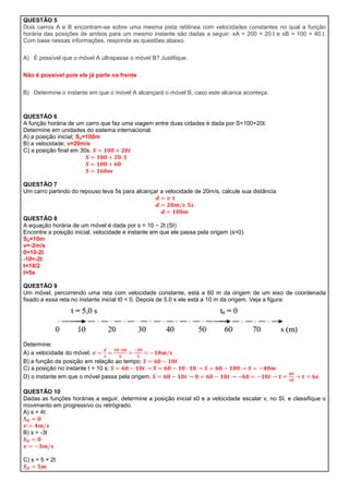 QUESTÃO 5
Dois carros A e B encontram-se sobre uma mesma pista retilínea com velocidades constantes no qual a função
horária das posições de ambos para um mesmo instante são dadas a seguir: xA = 200 + 20.t e xB = 100 + 40.t.
Com base nessas informações, responda as questões abaixo.

A) É possível que o móvel A ultrapasse o móvel B? Justifique.

Não é possível pois ele já parte na frente

B) Determine o instante em que o móvel A alcançará o móvel B, caso este alcance aconteça.



QUESTÃO 6
A função horária de um carro que faz uma viagem entre duas cidades é dada por S=100+20t.
Determine em unidades do sistema internacional.
A) a posição inicial; So=100m
B) a velocidade; v=20m/s
C) a posição final em 30s.




QUESTÃO 7
Um carro partindo do repouso leva 5s para alcançar a velocidade de 20m/s, calcule sua distância



QUESTÃO 8
A equação horária de um móvel é dada por s = 10 − 2t (SI)
Encontre a posição inicial, velocidade e instante em que ele passa pela origem (s=0).
So=10m
v=-2m/s
0=10-2t
-10=-2t
t=10/2
t=5s

QUESTÃO 9
Um móvel, percorrendo uma reta com velocidade constante, está a 60 m da origem de um eixo de coordenada
fixado a essa reta no instante inicial t0 = 0. Depois de 5,0 s ele está a 10 m da origem. Veja a figura:




Determine:
A) a velocidade do móvel;
B) a função da posição em relação ao tempo;
C) a posição no instante t = 10 s;
D) o instante em que o móvel passa pela origem.

QUESTÃO 10
Dadas as funções horárias a seguir, determine a posição inicial s0 e a velocidade escalar v, no SI, e classifique o
movimento em progressivo ou retrógrado.
A) s = 4t


B) s = -3t



C) s = 5 + 2t
 