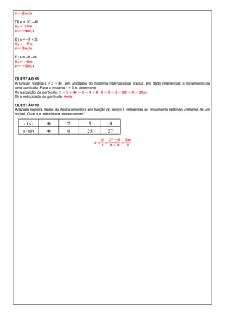 D) s = 10 – 4t



E) s = –7 + 3t



F) s = –8 –5t




QUESTÃO 11
A função horária s = 3 + 4t , em unidades do Sistema Internacional, traduz, em dado referencial, o movimento de
uma partícula. Para o instante t = 3 s, determine:
A) a posição da partícula;
B) a velocidade da partícula. 4m/s

QUESTÃO 12
A tabela registra dados do deslocamento s em função do tempo t, referentes ao movimento retilíneo uniforme de um
móvel. Qual é a velocidade desse móvel?
 