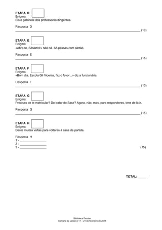 ETAPA D
Enigma:
Eis o gabinete dos professores dirigentes.
Resposta D
___________________________________________________________________________ (10)

ETAPA E
Enigma:
«Abre-te, Sésamo!» não dá. Só passas com cartão.
Resposta E
___________________________________________________________________________ (15)
ETAPA F
Enigma:
«Bom dia. Escola Gil Vicente, faz o favor...» diz a funcionária.
Resposta F
___________________________________________________________________________ (15)
ETAPA G
Enigma:
Precisas de te matricular? De tratar do Sase? Agora, não, mas, para responderes, tens de lá ir.
Resposta G
___________________________________________________________________________ (15)
ETAPA H
Enigma:
Deste muitas voltas para voltares à casa de partida.
Resposta H
1 - ________________
2 - ________________
3 - ________________

(15)

TOTAL: _____

Biblioteca Escolar
Semana da Leitura | 17 – 21 de fevereiro de 2014

 