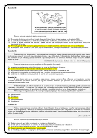 Questão 32)
Observe a charge e assinale a alternativa correta.
A) O processo de fechamento político, iniciado durante o Estado Novo, atingiu seu auge na década de 1960.
B) O Ato Institucional nº 5 cassou o direito de voto não só dos analfabetos, como também dos demais brasileiros.
C) Durante o regime ditatorial dos militares, apesar da falta de participação política, houve significativo avanço na
distribuição de renda.
D) A Constituição de 1988 assegurou, pela primeira vez na história brasileira, o direito de voto para os analfabetos.
E) A campanha pelas "diretas-já", com apoio popular e da imprensa, conseguiu restabelecer o voto direto para presidente.
Questão 33)
É verdade que nas democracias o povo parece fazer o que quer; mas a liberdade política não consiste nisso. Deve-
se ter sempre presente em mente o que é independência e o que é liberdade. A liberdade é o direito de fazer tudo o que as
leis permitem; se um cidadão pudesse fazer tudo o que elas proíbem, não teria mais liberdade, porque os outros também
teriam tal poder.
MONTESQUIEU. Do Espírito das Leis. São Paulo: Editora Nova Cultural, 1997 (adaptado).
A característica de democracia ressaltada por Montesquieu diz respeito
A) ao status de cidadania que o indivíduo adquire ao tomar as decisões por si mesmo.
B) ao condicionamento da liberdade dos cidadãos à conformidade às leis.
C) à possibilidade de o cidadão participar no poder e, nesse caso, livre da submissão às leis.
D) ao livre-arbítrio do cidadão em relação àquilo que é proibido, desde que ciente das consequências.
E) ao direito do cidadão exercer sua vontade de acordo com seus valores pessoais.
Questão 34)
O texto abaixo refere-se a pensadores cujas obras e ideias exerceram forte influência em importantes eventos
ocorridos nos séculos XVII e XVIII. Leia-os e, em seguida, assinale a alternativa que apresenta de qual movimento intelectual
esses pensadores fizeram parte.
“O filósofo propôs um sistema equilibrado de governo em que haveria a divisão de poderes (Legislativo, Executivo e
Judiciário). Em sua obra, O Espírito das Leis, alegava que tudo estaria perdido se o mesmo homem ou a mesma corporação
exercesse esses três poderes: o de fazer leis, o de executar e o de julgar os crimes ou as desavenças dos particulares.
Afirmava que só impede o abuso do poder quando pela disposição das coisas só o poder detém o poder.”
A) Renascimento.
B) Socialismo.
C) Iluminismo.
D) Reforma Religiosa.
E) Absolutismo.
Questão 35)
"Votar é essencialmente um direito, não um dever. Ninguém deve ser obrigado a escolher representantes. A todo
cidadão deve ser garantido o direito de se fazer representar nas instâncias executiva e legislativa. Quem não se vale desse
direito está simplesmente abrindo mão de um valoroso instrumento para o exercício da cidadania. Deve, pois, arcar com os
efeitos dessa omissão."
("Folha de São Paulo")
Assinale a alternativa correta sobre o trecho anterior.
A) Está pressuposto que todas as pessoas, se pudessem, não votariam.
B) O voto tem de pertencer mais ao universo do dever, do que ao universo do querer e do saber.
C) Votar é circunstancialmente um direito, mas indubitavelmente um dever.
D) Está pressuposto que alguns só votam por obrigação.
E) O cidadão que é alheio a seus próprios direitos deve permanecer isento de quaisquer ônus decorrentes dessa alienação.
 