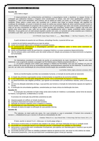 PROVA DE SOCIOLOGIA – VICTOR CRETTI
Questão 39)
Leia o texto a seguir:
O desenvolvimento dos conhecimentos pré-históricos e arqueológicos tende a desdobrar no espaço formas de
civilização que estávamos levados a imaginar como escalonadas no tempo. Isso tem duas significações: primeiro, o
“progresso [...] não é nem necessário, nem contínuo; ele se realiza por saltos, por pulos, ou, como diriam os biólogos, por
mutações. Esses saltos e esses pulos não consistem em ir sempre mais longe na mesma direção; são seguidos de
mudanças de orientação, um pouco à maneira do cavalo do xadrez que sempre dispõe de vários caminhos porém nunca no
mesmo sentido. A humanidade em progresso não se parece com um personagem que sobe uma escada, acrescentando em
cada um de seus movimentos um degrau novo a todos aqueles que conquistou; lembra antes o jogador cuja sorte está
partida entre vários dados e que, cada vez que joga, vê-os espalharem-se sobre o tapete, produzindo tantos números
diferentes. O que ganha com um está sempre exposto a perder com outro, e é somente em certas ocasiões que a história é
cumulativa, quer dizer, que os números se somam para formar uma combinação favorável.
LEVI-STRAUSS, Claude. Raça e História. In: ______. Raça e Ciência. v. 1. São Paulo: Perspectiva, 1970. p. 245.
A partir da leitura do excerto de Levi-Strauss, antropólogo francês, é possível afirmar que
A) o estudo da pré-história assemelha-se ao jogo de xadrez.
B) existe uma conexão lógica entre a biologia e a evolução humana.
C) os conhecimentos pré-históricos e arqueológicos permitem que reflitamos sobre a forma como ocorreram as
transformações das civilizações.
D) existe uma linearidade a partir da qual decorre o progresso histórico e os seus sucessivos desenvolvimentos.
E) não há certezas sobre a pré-história, pois não existe certeza em relação aos processos de desenvolvimento e progresso
da humanidade.
Questão 40)
Os historiadores consideram a invenção da escrita um acontecimento da maior importância. Segundo uma visão
tradicional, o seu surgimento assinala a passagem da Pré-História para a História propriamente dita. (...)
(...) A escrita é utilizada como critério para distinguir a História da Pré-História, sem que isso implique um juízo de
valor; o domínio da escrita não torna as sociedades históricas necessariamente superiores às pré-históricas. A escrita deve,
isso sim, ser vista como manifestação de uma profunda transformação das sociedades humanas.
(Luiz Koshiba. História: origens, estruturas e processos, 2000.)
Dentre as transformações ocorridas nas sociedades humanas, a invenção da escrita pode ser associada
A) à criação das primeiras organizações sociais, fundamentadas na experiência da economia solidária.
B) a uma organização marcada pelas desigualdades sociais, com a concentração da riqueza e a existência do poder.
C) ao desenvolvimento das religiões primitivas, que ligavam as divindades com os fenômenos naturais, como a chuva e o
sol.
D) ao início da utilização sistemática do fogo, o que permitiu aos homens a invenção de instrumentos capazes de registrar a
escrita.
E) à construção de comunidades igualitárias, caracterizadas por rituais cíclicos de distribuição dos bens.
Questão 41)
A construção das pirâmides do Egito antigo ainda está envolta em mistérios e curiosidades, sendo fonte de estudos
na História, na Engenharia, na Matemática e na Arte.
O processo de construção das pirâmides caracteriza-se pela
A) despreocupação em edificar um templo duradouro.
B) arquitetura dissociada de funções de ordem funerária.
C) aplicação de diversos materiais como a madeira e o estanho.
D) grandiosidade em suas dimensões e em uma estrutura sólida.
E) utilização de tijolos de argila na edificação de suas paredes internas.
Questão 42)
"Por natureza, na maior parte dos casos, há o que comanda e o que é comandado. O homem livre comanda o
escravo (...).Estabelecemos que o escravo é útil para as necessidades da vida."
Aristóteles. Política (IV a.C.). Apud: Marcelo Rede. A Grécia Antiga. São Paulo: Saraiva, 2012, p. 33.
O texto, escrito no século IV a.C., indica que, no mundo grego antigo, a
A) democracia envolvia todos os moradores das cidades e do campo, sem fazer distinções de raça ou condição social.
B) escravidão era considerada natural e sua instituição permitiu a participação dos cidadãos na vida política.
C) democracia e a escravidão eram consideradas incompatíveis, pois apenas com liberdade geral e irrestrita é que se pode
construir uma democracia.
D) escravidão permitia que todos os cidadãos pudessem dedicar-se apenas ao ócio, sem atuar na vida coletiva da cidade.
E) democracia predominou, uma vez que todos eram considerados iguais e livres por natureza.
 
