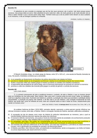 Questão 43)
A sabedoria do amo consiste no emprego que ele faz dos seus escravos; ele é senhor, não tanto porque possui
escravos, mas porque deles se serve. Esta sabedoria do amo nada tem, aliás, de muito grande ou de muito elevado; ela se
reduz a saber mandar o que o escravo deve saber fazer. Também todos que a ela se podem furtar deixam os seus cuidados
a um mordomo, e vão se entregar à política ou à filosofia.
(Aristóteles. A política, s/d. Adaptado.)
O filósofo Aristóteles dirigiu, na cidade grega de Atenas, entre 331 e 323 a.C., uma escola de filosofia chamada de
Liceu. No excerto, Aristóteles considera que a escravidão
A) é um empecilho ao florescimento da filosofia e da política democrática nas cidades da Grécia.
B) permite ao cidadão afastar-se de obrigações econômicas e dedicar-se às atividades próprias dos homens livres.
C) facilita a expansão militar das cidades gregas à medida que liberta os cidadãos dos trabalhos domésticos.
D) é responsável pela decadência da cultura grega, pois os senhores preocupavam-se somente em dominar os escravos.
E) promove a união dos cidadãos das diversas pólis gregas no sentido de garantir o controle dos escravos.
Questão 44)
Leia o texto abaixo:
“[...] o primeiro pressuposto de toda a existência humana e, portanto, de toda a História, é que os homens devem
estar em condições de viver para poder ‘fazer história’. Mas, para viver, é preciso antes de tudo comer, beber, ter habitação,
vestir-se e algumas coisas mais. O primeiro ato histórico é, portanto, a produção dos meios que permitam a satisfação destas
necessidades, a produção da própria vida material, e de fato este é um ato histórico, uma condição fundamental de toda
história, que ainda hoje, como há milhares de anos, deve ser cumprido todos os dias e todas as horas, simplesmente para
manter os homens vivos.”
MARX, Karl; ENGELS, Friedrich. A ideologia alemã. Rio de Janeiro: Paz e Terra, 1987, p. 39.
As análises históricas de Marx (1818-1883), pensador alemão, exerceram e ainda exercem grande influência nas
ciências humanas e sociais, entre elas, a História. Sobre a concepção marxista de História, assinale a alternativa verdadeira.
A) A concepção da luta de classes como motor da História foi atribuída indevidamente ao marxismo, para o qual as
transformações históricas decorrem apenas das ações dos indivíduos.
B) O marxismo defende, teoricamente, uma postura neutra do historiador diante da sociedade e do conhecimento produzido
sobre a mesma e, assim, nega validade prática a sua própria concepção.
C) As sociedades, para Marx, não podem ser compreendidas sem um estudo pormenorizado de sua base econômica, e
esse entendimento significa a análise da sua organização material para a produção da sobrevivência humana.
D) Os marxistas são ardorosos defensores do fim da história, pois essa tese representa a culminância do desenvolvimento
humano, com a glorificação da sociedade de mercado e da democracia liberal.
E) A História, para Marx, não é feita por todos, principalmente os trabalhadores, sendo os burgueses e os chefes de Estado
os únicos responsáveis pelo desenvolvimento humano.
Filósofo Aristóteles
 