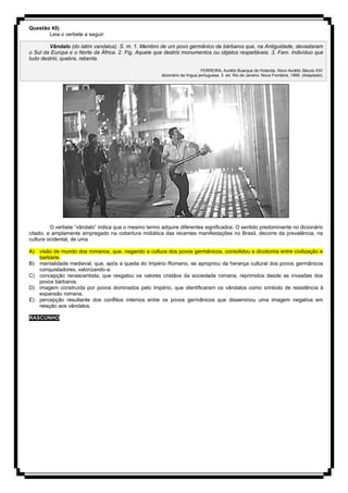 Questão 45)
Leia o verbete a seguir:
Vândalo (do latim vandalus). S. m. 1. Membro de um povo germânico de bárbaros que, na Antiguidade, devastaram
o Sul da Europa e o Norte da África. 2. Fig. Aquele que destrói monumentos ou objetos respeitáveis. 3. Fam. Indivíduo que
tudo destrói, quebra, rebenta.
FERREIRA, Aurélio Buarque de Holanda. Novo Aurélio Século XXI:
dicionário da língua portuguesa. 3. ed. Rio de Janeiro: Nova Fronteira, 1999. (Adaptado).
O verbete “vândalo” indica que o mesmo termo adquire diferentes significados. O sentido predominante no dicionário
citado, e amplamente empregado na cobertura midiática das recentes manifestações no Brasil, decorre da prevalência, na
cultura ocidental, de uma
A) visão de mundo dos romanos, que, negando a cultura dos povos germânicos, consolidou a dicotomia entre civilização e
barbárie.
B) mentalidade medieval, que, após a queda do Império Romano, se apropriou da herança cultural dos povos germânicos
conquistadores, valorizando-a.
C) concepção renascentista, que resgatou os valores cristãos da sociedade romana, reprimidos desde as invasões dos
povos bárbaros.
D) imagem construída por povos dominados pelo Império, que identificaram os vândalos como símbolo de resistência à
expansão romana.
E) percepção resultante dos conflitos internos entre os povos germânicos que disseminou uma imagem negativa em
relação aos vândalos.
RASCUNHO
 