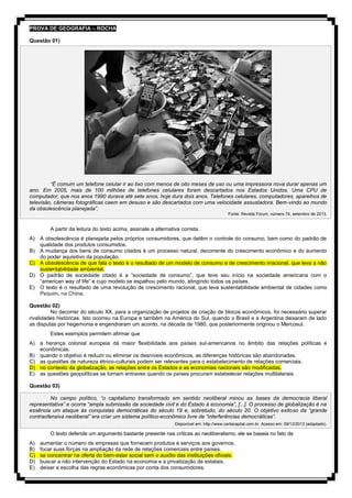 PROVA DE GEOGRAFIA – ROCHA
Questão 01)
“É comum um telefone celular ir ao lixo com menos de oito meses de uso ou uma impressora nova durar apenas um
ano. Em 2005, mais de 100 milhões de telefones celulares foram descartados nos Estados Unidos. Uma CPU de
computador, que nos anos 1990 durava até sete anos, hoje dura dois anos. Telefones celulares, computadores, aparelhos de
televisão, câmeras fotográficas caem em desuso e são descartados com uma velocidade assustadora. Bem-vindo ao mundo
da obsolescência planejada”.
Fonte: Revista Fórum, número 74, setembro de 2013.
A partir da leitura do texto acima, assinale a alternativa correta.
A) A obsolescência é planejada pelos próprios consumidores, que detêm o controle do consumo, bem como do padrão de
qualidade dos produtos consumidos.
B) A mudança dos bens de consumo citados é um processo natural, decorrente do crescimento econômico e do aumento
do poder aquisitivo da população.
C) A obsolescência de que fala o texto é o resultado de um modelo de consumo e de crescimento irracional, que leva a não
sustentabilidade ambiental.
D) O padrão de sociedade citado é a “sociedade de consumo”, que teve seu início na sociedade americana com o
“american way of life” e cujo modelo se espalhou pelo mundo, atingindo todos os países.
E) O texto é o resultado de uma revolução de crescimento racional, que leva sustentabilidade ambiental de cidades como
Pequim, na China.
Questão 02)
No decorrer do século XX, para a organização de projetos de criação de blocos econômicos, foi necessário superar
rivalidades históricas. Isto ocorreu na Europa e também na América do Sul, quando o Brasil e a Argentina deixaram de lado
as disputas por hegemonia e engendraram um acordo, na década de 1980, que posteriormente originou o Mercosul.
Estes exemplos permitem afirmar que
A) a herança colonial europeia dá maior flexibilidade aos países sul-americanos no âmbito das relações políticas e
econômicas.
B) quando o objetivo é reduzir ou eliminar os desníveis econômicos, as diferenças históricas são abandonadas.
C) as questões de natureza étnico-culturais podem ser relevantes para o estabelecimento de relações comerciais.
D) no contexto da globalização, as relações entre os Estados e as economias nacionais são modificadas.
E) as questões geopolíticas se tornam entraves quando os países procuram estabelecer relações multilaterais.
Questão 03)
No campo político, “o capitalismo transformado em sentido neoliberal minou as bases da democracia liberal
representativa” e ocorre “ampla submissão da sociedade civil e do Estado à economia”, [...]. O processo de globalização é na
essência um ataque às conquistas democráticas do século 19 e, sobretudo, do século 20. O objetivo exitoso da “grande
contraofensiva neoliberal” era criar um sistema político-econômico livre de “interferências democráticas”.
Disponível em: http://www.cartacapital.com.br. Acesso em: 09/12/2013 (adaptado).
O texto defende um argumento bastante presente nas críticas ao neoliberalismo, ele se baseia no fato de
A) aumentar o número de empresas que fornecem produtos e serviços aos governos.
B) focar suas forças na ampliação da rede de relações comerciais entre países.
C) se concentrar na oferta do bem-estar social sem o auxílio das instituições oficiais.
D) buscar a não intervenção do Estado na economia e a privatização de estatais.
E) deixar a escolha das regras econômicas por conta dos consumidores.
 