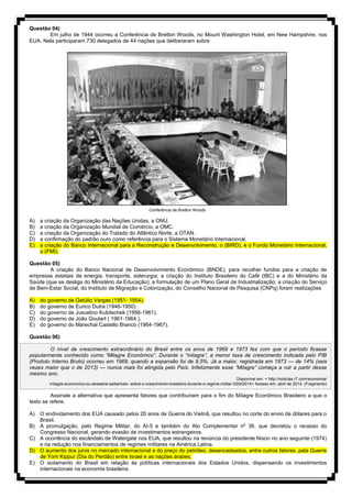 Questão 04)
Em julho de 1944 ocorreu a Conferência de Bretton Woods, no Mount Washington Hotel, em New Hampshire, nos
EUA. Nela participaram 730 delegados de 44 nações que deliberaram sobre
Conferência de Bretton Woods
A) a criação da Organização das Nações Unidas, a ONU.
B) a criação da Organização Mundial de Comércio, a OMC.
C) a criação da Organização do Tratado do Atlântico Norte, a OTAN.
D) a confirmação do padrão ouro como referência para o Sistema Monetário Internacional.
E) a criação do Banco Internacional para a Reconstrução e Desenvolvimento, o (BIRD), e o Fundo Monetário Internacional,
o (FMI).
Questão 05)
A criação do Banco Nacional de Desenvolvimento Econômico (BNDE), para recolher fundos para a criação de
empresas estatais de energia, transporte, siderurgia; a criação do Instituto Brasileiro do Café (IBC) e a do Ministério da
Saúde (que se desliga do Ministério da Educação); a formulação de um Plano Geral de Industrialização; a criação do Serviço
de Bem-Estar Social, do Instituto de Migração e Colonização, do Conselho Nacional de Pesquisa (CNPq) foram realizações
A) do governo de Getúlio Vargas (1951- 1954).
B) do governo de Eurico Dutra (1946-1950) .
C) do governo de Juscelino Kubitschek (1956-1961).
D) do governo de João Goulart ( 1961-1964 ).
E) do governo do Marechal Castello Branco (1964-1967).
Questão 06)
O nível de crescimento extraordinário do Brasil entre os anos de 1969 e 1973 fez com que o período ficasse
popularmente conhecido como “Milagre Econômico”. Durante o “milagre”, a menor taxa de crescimento indicada pelo PIB
(Produto Interno Bruto) ocorreu em 1969, quando a expansão foi de 9,5%. Já a maior, registrada em 1973 — de 14% (seis
vezes maior que o de 2013) — nunca mais foi atingida pelo País. Infelizmente esse “Milagre” começa a ruir a partir desse
mesmo ano.
Disponível em: < http://noticias.r7.com/economia/
milagre-economico-ou-desastre-saibamais- sobre-o-crescimento-brasileiro-durante-o-regime-militar-03042014> Acesso em: abril de 2014. (Fragmento)
Assinale a alternativa que apresenta fatores que contribuíram para o fim do Milagre Econômico Brasileiro a que o
texto se refere.
A) O endividamento dos EUA causado pelos 20 anos de Guerra do Vietnã, que resultou no corte do envio de dólares para o
Brasil.
B) A promulgação, pelo Regime Militar, do AI-5 e também do Ato Complementar nº 38, que decretou o recesso do
Congresso Nacional, gerando evasão de investimentos estrangeiros.
C) A ocorrência do escândalo de Watergate nos EUA, que resultou na renúncia do presidente Nixon no ano seguinte (1974)
e na redução nos financiamentos de regimes militares na América Latina.
D) O aumento dos juros no mercado internacional e do preço do petróleo, desencadeados, entre outros fatores, pela Guerra
de Yom Kippur (Dia do Perdão) entre Israel e as nações árabes.
E) O isolamento do Brasil em relação às políticas internacionais dos Estados Unidos, dispensando os investimentos
internacionais na economia brasileira.
 