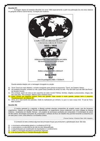 Questão 07)
A imagem abaixo foi bastante difundida nos anos 1990 especialmente a partir da publicação de uma obra clássica
do geógrafo britânico David Harvey, Condição pós moderna.
Guarda estreita relação com a mensagem divulgada na canção
A) Terra! Terra! por mais distante, o errante navegante quem jamais te esqueceria. "Terra", de Caetano Veloso.
B) Há soldados armados, amados ou não, quase todos perdidos de armas na mão. "Pra não dizer que não falei das flores",
de Geraldo Vandré.
C) Pra começar, quem vai colar os tais caquinhos do velho mundo? Pátrias, famílias, religiões e preconceitos, chegou não
têm mais jeito. “Pra começar”, Marina Lima e Antonio Cicero.
D) Antes mundo era pequeno porque Terra era grande. Hoje mundo é muito grande, porque terra é pequena.
"Parabolicamará", de Gilberto Gil.
E) Terra, és o mais bonito dos planetas. Estão te maltratando por dinheiro, tu que é a nave nossa irmã. "O sal da Terra.
Beto Guedes".
Questão 08)
O modus operandi é o seguinte: a Boeing contrata diversas companhias de aviação russas, que lhe fornecem
engenheiros. Usando um software francês especializado, os engenheiros russos colaboram com seus colegas da Boeing
América – localizados em Seattle, Kansas – em projetos de aeronaves auxiliados por computador. A combinação de cabos
de fibra óptica, tecnologias avançadas de compressão e software de fluxo de trabalho lhes permite transmitir os desenhos de
um lado para o outro, entre Moscou e os Estados Unidos.
(Thomas Friedman. O Mundo é Plano, 2005. Adaptado.)
O conteúdo do texto sintetiza algumas das principais forças que produziram a globalização atual. São elas
A) o movimento ambientalista global e a conferência ECO 92.
B) o nacionalismo e a abundância de mão de obra desqualificada.
C) a industrialização por substituição de importações e o protecionismo.
D) a ONU e a formação dos blocos econômicos regionais.
E) o fim da Guerra Fria e a Terceira Revolução Industrial.
 