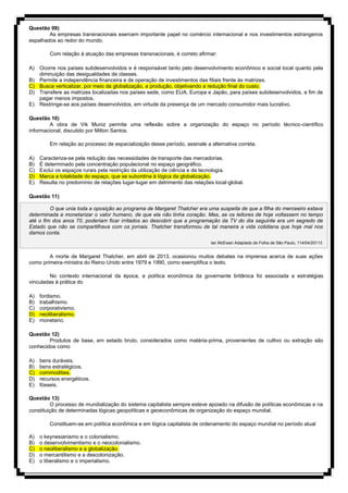 Questão 09)
As empresas transnacionais exercem importante papel no comércio internacional e nos investimentos estrangeiros
espalhados ao redor do mundo.
Com relação à atuação das empresas transnacionais, é correto afirmar:
A) Ocorre nos países subdesenvolvidos e é responsável tanto pelo desenvolvimento econômico e social local quanto pela
diminuição das desigualdades de classes.
B) Permite a independência financeira e de operação de investimentos das filiais frente às matrizes.
C) Busca verticalizar, por meio da globalização, a produção, objetivando a redução final do custo.
D) Transfere as matrizes localizadas nos países sede, como EUA, Europa e Japão, para países subdesenvolvidos, a fim de
pagar menos impostos.
E) Restringe-se aos países desenvolvidos, em virtude da presença de um mercado consumidor mais lucrativo.
Questão 10)
A obra de Vik Muniz permite uma reflexão sobre a organização do espaço no período técnico-científico
informacional, discutido por Milton Santos.
Em relação ao processo de espacialização desse período, assinale a alternativa correta.
A) Caracteriza-se pela redução das necessidades de transporte das mercadorias.
B) É determinado pela concentração populacional no espaço geográfico.
C) Exclui os espaços rurais pela restrição da utilização de ciência e de tecnologia.
D) Marca a totalidade do espaço, que se subordina à lógica da globalização.
E) Resulta no predomínio de relações lugar-lugar em detrimento das relações local-global.
Questão 11)
O que unia toda a oposição ao programa de Margaret Thatcher era uma suspeita de que a filha do merceeiro estava
determinada a monetarizar o valor humano, de que ela não tinha coração. Mas, se os leitores de hoje voltassem no tempo
até o fim dos anos 70, poderiam ficar irritados ao descobrir que a programação da TV do dia seguinte era um segredo de
Estado que não se compartilhava com os jornais. Thatcher transformou de tal maneira a vida cotidiana que hoje mal nos
damos conta.
Ian McEwan Adaptado de Folha de São Paulo, 114/04/20113.
A morte de Margaret Thatcher, em abril de 2013, ocasionou muitos debates na imprensa acerca de suas ações
como primeira-ministra do Reino Unido entre 1979 e 1990, como exemplifica o texto.
No contexto internacional da época, a política econômica da governante britânica foi associada a estratégias
vinculadas à prática do
A) fordismo.
B) trabalhismo.
C) corporativismo.
D) neoliberalismo.
E) monetario.
Questão 12)
Produtos de base, em estado bruto, considerados como matéria-prima, provenientes de cultivo ou extração são
conhecidos como
A) bens duráveis.
B) bens estratégicos.
C) commodities.
D) recursos energéticos.
E) fósseis.
Questão 13)
O processo de mundialização do sistema capitalista sempre esteve apoiado na difusão de políticas econômicas e na
constituição de determinadas lógicas geopolíticas e geoeconômicas de organização do espaço mundial.
Constituem-se em política econômica e em lógica capitalista de ordenamento do espaço mundial no período atual
A) o keynesianismo e o colonialismo.
B) o desenvolvimentismo e o neocolonialismo.
C) o neoliberalismo e a globalização.
D) o mercantilismo e a descolonização.
E) o liberalismo e o imperialismo.
 