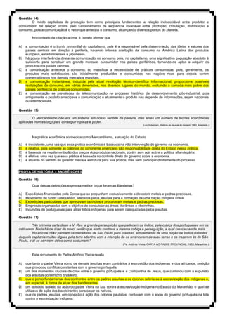 Questão 14)
O modo capitalista de produção tem como principais fundamentos a relação indissociável entre produtor e
consumidor, tal relação ocorre pelo funcionamento da sequência invariável entre produção, circulação, distribuição e
consumo, pois a comunicação é o vetor que antecipa o consumo, alcançando diversos pontos do planeta.
No contexto da citação acima, é correto afirmar que
A) a comunicação é o trunfo primordial do capitalismo, pois é a responsável pela disseminação das ideias e valores dos
países centrais em direção à periferia, havendo intensa aceitação de consumo na América Latina dos produtos
europeus, estadunidenses e japoneses.
B) há pouca interferência direta da comunicação no consumo pois, no capitalismo, uma significativa população absoluta é
suficiente para constituir um grande mercado consumidor nos países periféricos, tornando-os aptos a adquirir os
produtos dos países centrais.
C) a comunicação antecede o consumo, ao massificar a necessidade de práticas consumistas, pois, geralmente, os
produtos mais sofisticados são inicialmente produzidos e consumidos nas nações ricas para depois serem
comercializados nos demais mercados mundiais.
D) a comunicação instantânea, induzida pela atual revolução técnico-científica informacional, proporciona possíveis
realizações de consumo, em várias dimensões, nos diversos lugares do mundo, excluindo a camada mais pobre dos
países periféricos de práticas consumistas.
E) a comunicação se prevaleceu da telecomunicação no processo histórico de desenvolvimento pós-industrial, pois
antigamente o produto antecipava a comunicação e atualmente o produto não depende de informações, sejam nacionais
ou internacionais.
Questão 15)
O Mercantilismo não era um sistema em nosso sentido da palavra, mas antes um número de teorias econômicas
aplicadas num esforço para conseguir riqueza e poder.
(Leo Huberman. História da riqueza do homem, 1983. Adaptado.)
Na prática econômica conhecida como Mercantilismo, a atuação do Estado
A) é inexistente, uma vez que essa prática econômica é baseada na não intervenção do governo na economia.
B) é relativa, pois somente as colônias do continente americano são responsabilidade direta do Estado nessa prática.
C) é baseada na regulamentação dos preços dos produtos nacionais, porém sem agir sobre a política alfandegária.
D) é efetiva, uma vez que essa prática é baseada no controle direto do governo sobre a economia.
E) é atuante no sentido de garantir meios e estrutura para sua prática, mas sem participar diretamente do processo.
PROVA DE HISTÓRIA – ANDRÉ LOPES
Questão 16)
Qual destas definições expressa melhor o que foram as Bandeiras?
A) Expedições financiadas pela Coroa que se propunham exclusivamente a descobrir metais e pedras preciosas.
B) Movimento de fundo catequético, liderados pelos jesuítas para a formação de uma nação indígena cristã.
C) Expedições particulares que apresavam os índios e procuravam metais e pedras preciosas.
D) Empresas organizadas com o objetivo de conquistar as áreas litorâneas e ribeirinhas.
E) Incursões de portugueses para atrair tribos indígenas para serem catequizadas pelos jesuítas.
Questão 17)
"Na primeira carta disse a V. Rev. a grande perseguição que padecem os índios, pela cobiça dos portugueses em os
cativarem. Nada há de dizer de novo, senão que ainda continua a mesma cobiça e perseguição, a qual cresceu ainda mais.
No ano de 1649 partiram os moradores de São Paulo para o sertão, em demanda de uma nação de índios distantes
daquela capitania muitas léguas pela terra adentro, com a intenção de os arrancarem de suas terras e os trazerem às de São
Paulo, e aí se servirem deles como costumam."
(Pe. Antônio Vieira, CARTA AO PADRE PROVINCIAL, 1653, Maranhão.)
Este documento do Padre Antônio Vieira revela
A) que tanto o padre Vieira como os demais jesuítas eram contrários à escravidão dos indígenas e dos africanos, posição
que provocou conflitos constantes com o governo português.
B) um dos momentos cruciais da crise entre o governo português e a Companhia de Jesus, que culminou com a expulsão
dos jesuítas do território brasileiro.
C) que o ponto fundamental dos confrontos entre os padres jesuítas e os colonos referia-se à escravização dos indígenas e,
em especial, à forma de atuar dos bandeirantes.
D) um episódio isolado da ação do padre Vieira na luta contra a escravização indígena no Estado do Maranhão, o qual se
utilizava da ação dos bandeirantes para caçar os nativos.
E) que os padres jesuítas, em oposição à ação dos colonos paulistas, contavam com o apoio do governo português na luta
contra a escravização indígena.
 