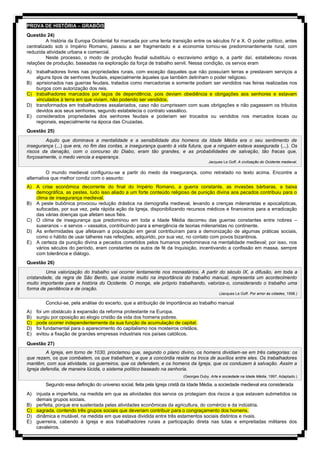 PROVA DE HISTÓRIA – GRABÓIS
Questão 24)
A história da Europa Ocidental foi marcada por uma lenta transição entre os séculos IV e X. O poder político, antes
centralizado sob o Império Romano, passou a ser fragmentado e a economia tornou-se predominantemente rural, com
reduzida atividade urbana e comercial.
Neste processo, o modo de produção feudal substituiu o escravismo antigo e, a partir daí, estabeleceu novas
relações de produção, baseadas na exploração da força de trabalho servil. Nessa condição, os servos eram
A) trabalhadores livres nas propriedades rurais, com exceção daqueles que não possuíam terras e prestavam serviços a
alguns tipos de senhores feudais, especialmente àqueles que também detinham o poder religioso.
B) aprisionados nas guerras feudais, tratados como mercadorias e somente podiam ser vendidos nas feiras realizadas nos
burgos com autorização dos reis.
C) trabalhadores marcados por laços de dependência, pois deviam obediência e obrigações aos senhores e estavam
vinculados à terra em que viviam, não podendo ser vendidos.
D) transformados em trabalhadores assalariados, caso não cumprissem com suas obrigações e não pagassem os tributos
devidos aos seus senhores, segundo estabelecia o contrato vassálico.
E) considerados propriedades dos senhores feudais e poderiam ser trocados ou vendidos nos mercados locais ou
regionais, especialmente na época das Cruzadas.
Questão 25)
Aquilo que dominava a mentalidade e a sensibilidade dos homens da Idade Média era o seu sentimento de
insegurança (...) que era, no fim das contas, a insegurança quanto à vida futura, que a ninguém estava assegurada (...). Os
riscos da danação, com o concurso do Diabo, eram tão grandes, e as probabilidades de salvação, tão fracas que,
forçosamente, o medo vencia a esperança.
Jacques Le Goff. A civilização do Ocidente medieval.
O mundo medieval configurou-se a partir do medo da insegurança, como retratado no texto acima. Encontre a
alternativa que melhor condiz com o assunto:
A) A crise econômica decorrente do final do Império Romano, a guerra constante, as invasões bárbaras, a baixa
demográfica, as pestes, tudo isso aliado a um forte conteúdo religioso de punição divina aos pecados contribuiu para o
clima de insegurança medieval.
B) A peste bubônica provocou redução drástica na demografia medieval, levando a crenças milenaristas e apocalípticas,
sufocadas, por sua vez, pela rápida ação da Igreja, disponibilizando recursos médicos e financeiros para a erradicação
das várias doenças que afetam seus fiéis.
C) O clima de insegurança que predominou em toda a Idade Média decorreu das guerras constantes entre nobres –
suseranos – e servos – vassalos, contribuindo para a emergência de teorias milenaristas no continente.
D) As enfermidades que afetavam a população em geral contribuíram para a demonização de algumas práticas sociais,
como o hábito de usar talheres nas refeições, adquirido, por sua vez, no contato com povos bizantinos.
E) A certeza da punição divina a pecados cometidos pelos humanos predominava na mentalidade medieval; por isso, nos
vários séculos do período, eram constantes os autos de fé da Inquisição, incentivando a confissão em massa, sempre
com tolerância e diálogo.
Questão 26)
Uma valorização do trabalho vai ocorrer lentamente nos monastérios. A partir do século IX, a difusão, em toda a
cristandade, da regra de São Bento, que insiste muito na importância do trabalho manual, representa um acontecimento
muito importante para a história do Ocidente. O monge, ele próprio trabalhando, valoriza-o, considerando o trabalho uma
forma de penitência e de oração.
(Jacques Le Goff. Por amor às cidades, 1998.)
Conclui-se, pela análise do excerto, que a atribuição de importância ao trabalho manual
A) foi um obstáculo à expansão da reforma protestante na Europa.
B) surgiu por oposição ao elogio cristão da vida dos homens pobres.
C) pode ocorrer independentemente da sua função de acumulação de capital.
D) foi fundamental para o aparecimento do capitalismo nos mosteiros cristãos.
E) evitou a fixação de grandes empresas industriais nos países católicos.
Questão 27)
A Igreja, em torno de 1030, proclamou que, segundo o plano divino, os homens dividiam-se em três categorias: os
que rezam, os que combatem, os que trabalham, e que a concórdia reside na troca de auxílios entre eles. Os trabalhadores
mantêm, com sua atividade, os guerreiros, que os defendem, e os homens da Igreja, que os conduzem à salvação. Assim a
Igreja defendia, de maneira lúcida, o sistema político baseado na senhoria.
(Georges Duby. Arte e sociedade na Idade Média, 1997. Adaptado.)
Segundo essa definição do universo social, feita pela Igreja cristã da Idade Média, a sociedade medieval era considerada
A) injusta e imperfeita, na medida em que as atividades dos servos os protegiam dos riscos a que estavam submetidos os
demais grupos sociais.
B) perfeita, porque era sustentada pelas atividades econômicas da agricultura, do comércio e da indústria.
C) sagrada, contendo três grupos sociais que deveriam contribuir para o congraçamento dos homens.
D) dinâmica e mutável, na medida em que estava dividida entre três estamentos sociais distintos e rivais.
E) guerreira, cabendo à Igreja e aos trabalhadores rurais a participação direta nas lutas e empreitadas militares dos
cavaleiros.
 