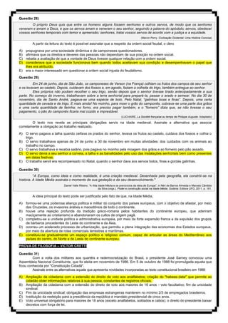 Questão 28)
O próprio Deus quis que entre os homens alguns fossem senhores e outros servos, de modo que os senhores
veneram e amam a Deus, e que os servos amam e veneram o seu senhor, seguindo a palavra do apóstolo; servos, obedecei
vossos senhores temporais com temor e apreensão; senhores, tratai vossos servos de acordo com a justiça e a equidade.
(Marvin Perry. Civilização Ocidental: Uma História Concisa)
A partir da leitura do texto é possível assinalar que a respeito da ordem social feudal, o clero
A) propugnava por uma sociedade dinâmica e de camponeses questionadores.
B) afirmava que os direitos e deveres das pessoas não dependiam de sua posição na ordem social.
C) rebatia a avaliação de que a vontade de Deus tivesse qualquer relação com a ordem social.
D) considerava que a sociedade funcionava bem quando todos aceitavam sua condição e desempenhavam o papel que
lhes era atribuído.
E) era o maior interessado em questionar a ordem social injusta do feudalismo.
Questão 29)
Em 24 de junho, dia de São João, os camponeses de Verson (na França) colhiam os frutos dos campos de seu senhor
e os levavam ao castelo. Depois, cuidavam dos fossos e, em agosto, faziam a colheita do trigo, também entregue ao senhor.
Eles próprios não podiam recolher o seu trigo, senão depois que o senhor tivesse tirado antecipadamente a sua
parte. No começo do inverno, trabalhavam sobre a terra senhorial para prepará-la, passar o arado e semear. No dia 30 de
novembro, dia de Santo André, pagava-se uma espécie de bolo. Pelo Natal, “galinhas boas e finas”. Depois, uma certa
quantidade de cevada e de trigo. E mais ainda! No moinho, para moer o grão do camponês, cobrava-se uma parte dos grãos
e uma certa quantidade de farinha; no forno, era preciso pagar também, e o “forneiro” dizia que, se não tivesse o seu
pagamento, o pão do camponês ficaria mal cozido e imprestável.
(LUCHAIRE, La Société française au temps de Philippe Auguste. Adaptado)
O texto nos revela as principais obrigações servis na idade medieval. Assinale a alternativa que associa
corretamente a obrigação ao trabalho realizado.
A) O servo pagava a talha quando ceifava os prados do senhor, levava os frutos ao castelo, cuidava dos fossos e colhia o
trigo.
B) O servo trabalhava apenas de 24 de junho a 30 de novembro em muitas atividades: dos cuidados com os animais ao
trabalho no campo.
C) O servo trabalhava e recebia salário, pois pagava no moinho pela moagem dos grãos e ao forneiro pelo pão assado.
D) O servo devia a seu senhor a corveia, a talha e as banalidades pelo uso das instalações senhoriais bem como presentes
em datas festivas.
E) O trabalho servil era recompensado no Natal, quando o senhor dava aos servos bolos, finas e gordas galinhas.
Questão 30)
"A Europa, como ideia e como realidade, é uma criação medieval. Desenhada pela geografia, ela constrói-se na
história. A Idade Média assinala o momento de sua gestação e de seu desenvolvimento."
Daniel Valle Ribeiro. “A Alta Idade Média e os prenúncios da ideia de Europa”, in Néri de Barros Almeida e Marcelo Cândido
da Silva (orgs.). Poder e construção social na Idade Média. Goiânia: Editora UFG, 2011, p. 181.
A ideia principal do texto pode ser justificada pelo fato de que, na Idade Média,
A) formou-se uma poderosa aliança política e militar do conjunto dos países europeus, com o objetivo de afastar, por meio
das Cruzadas, os invasores árabes e macedônios de todo o continente.
B) houve uma rejeição profunda da tradição greco-romana pelos habitantes do continente europeu, que aderiram
maciçamente ao cristianismo e abandonaram os cultos de origem pagã.
C) completou-se a unidade política e administrativa europeia, por meio da forte expansão franca e da expulsão dos grupos
de bárbaros procedentes do Leste do continente e da Ásia.
D) ocorreu um acelerado processo de urbanização, que permitiu a plena integração das economias dos Estados europeus,
por meio da abertura de rotas comerciais terrestres e marítimas.
E) constituiu-se gradualmente um espaço político e religioso comum, capaz de articular as áreas do Mediterrâneo aos
países do centro, do Norte e do Leste do continente europeu.
PROVA DE FILOSOFIA – VICTOR CRETTI
Questão 31)
Com a volta dos militares aos quartéis e redemocratização do Brasil, o presidente José Sarney convocou uma
Assembleia Nacional Constituinte, que foi eleita em novembro de 1986. Em 5 de outubro de 1988 foi promulgada aquela que
ficou conhecida por "Constituição Cidadã".
Assinale entre as alternativas aquela que apresenta novidades incorporadas ao texto constitucional brasileiro em 1988:
A) Ampliação da cidadania com a extensão do direito de voto aos analfabetos; criação do "habeas-data" que permite ao
cidadão obter informações relativas à sua pessoa, constantes de registros oficiais.
B) Ampliação da cidadania com a extensão do direito de voto aos maiores de 16 anos - voto facultativo; fim da unicidade
sindical.
C) Fim da unicidade sindical; obrigação das empresas estrangeiras manterem no mínimo 2/3 de empregados brasileiros.
D) Instituição da reeleição para a presidência da república e mandato presidencial de cinco anos.
E) Voto universal obrigatório para maiores de 18 anos (exceto analfabetos, soldados e cabos); o direito do presidente baixar
decretos com força de lei.
 