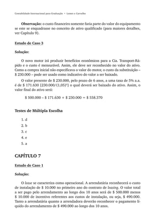 Contabilidade Internacional para Graduação • Lemes e Carvalho



    Observação: o custo financeiro somente faria parte do valor do equipamento
se este se enquadrasse no conceito de ativo qualificado (para maiores detalhes,
ver Capítulo 9).

Estudo de Caso 3

Solução:

    O novo motor irá produzir benefícios econômicos para a Cia. Transport-Rá-
pido e o custo é mensurável. Assim, ele deve ser reconhecido no valor do ativo.
Como a compra inicial não especificava o valor do motor, o custo da substituição –
$ 230.000 – pode ser usado como indicativo do valor a ser baixado.
    O valor presente de $ 230.000, pelo prazo de 6 anos, a uma taxa de 5% a.a.
é de $ 171.630 [230.000/(1,05)6] o qual deverá ser baixado do ativo. Assim, o
valor final do ativo será:

        $ 500.000 – $ 171.630 + $ 230.000 = $ 558.370


Testes de Múltipla Escolha

     1. d
     2. b
     3. c
     4. e
     5. a


CAPÍTULO 7

Estudo de Caso 1

Solução:

    O lease se caracteriza como operacional. A arrendatária reconhecerá o custo
de instalação de $ 10.000 no primeiro ano do contrato de leasing. O valor total
a ser pago pelo arrendamento ao longo dos 10 anos será de $ 500.000 menos
$ 10.000 de incentivo referentes aos custos de instalação, ou seja, $ 490.000.
Tanto a arrendatária quanto a arrendadora deverão reconhecer o pagamento lí-
quido do arrendamento de $ 490.000 ao longo dos 10 anos.
 