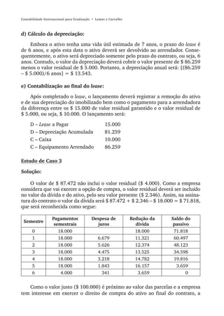Contabilidade Internacional para Graduação • Lemes e Carvalho



d) Cálculo da depreciação:

    Embora o ativo tenha uma vida útil estimada de 7 anos, o prazo do lease é
de 6 anos, e após esta data o ativo deverá ser devolvido ao arrendador. Conse-
quentemente, o ativo será depreciado somente pelo prazo do contrato, ou seja, 6
anos. Contudo, o valor da depreciação deverá cobrir o valor presente de $ 86.259
menos o valor residual de $ 5.000. Portanto, a depreciação anual será: [(86.259
– $ 5.000)/6 anos] = $ 13.543.

e) Contabilização ao final do lease:

    Após completado o lease, o lançamento deverá registrar a remoção do ativo
e de sua depreciação do imobilizado bem como o pagamento para a arrendadora
da diferença entre os $ 15.000 de valor residual garantido e o valor residual de
$ 5.000, ou seja, $ 10.000. O lançamento será:

     D – Lease a Pagar                            15.000
     D – Depreciação Acumulada                    81.259
     C – Caixa                                    10.000
     C – Equipamento Arrendado                    86.259

Estudo de Caso 3

Solução:

    O valor de $ 87.472 não inclui o valor residual ($ 4.000). Como a empresa
considera que vai exercer a opção de compra, o valor residual deverá ser incluído
no valor da dívida e do ativo, pelo seu valor presente ($ 2.346). Assim, na assina-
tura do contrato o valor da dívida será $ 87.472 + $ 2.346 – $ 18.000 = $ 71.818,
que será reconhecida como segue:

                  Pagamentos              Despesa de            Redução da   Saldo do
 Semestre
                   semestrais               juros                 dívida      passivo
      0              18.000                                       18.000      71.818
      1              18.000                   6.679               11.321      60.497
      2              18.000                   5.626               12.374      48.123
      3              18.000                   4.475               13.525      34.598
      4              18.000                   3.218               14.782      19.816
      5              18.000                   1.843               16.157       3.659
      6               4.000                     341                3.659            0


   Como o valor justo ($ 100.000) é próximo ao valor das parcelas e a empresa
tem interesse em exercer o direito de compra do ativo ao final do contrato, a
 