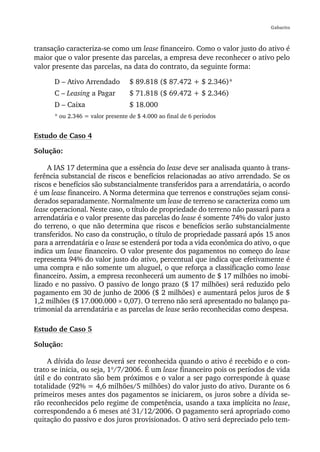 Gabarito



transação caracteriza-se como um lease financeiro. Como o valor justo do ativo é
maior que o valor presente das parcelas, a empresa deve reconhecer o ativo pelo
valor presente das parcelas, na data do contrato, da seguinte forma:

      D – Ativo Arrendado         $ 89.818 ($ 87.472 + $ 2.346)*
      C – Leasing a Pagar         $ 71.818 ($ 69.472 + $ 2.346)
      D – Caixa                   $ 18.000
      * ou 2.346 = valor presente de $ 4.000 ao final de 6 períodos


Estudo de Caso 4

Solução:

     A IAS 17 determina que a essência do lease deve ser analisada quanto à trans-
ferência substancial de riscos e benefícios relacionadas ao ativo arrendado. Se os
riscos e benefícios são substancialmente transferidos para a arrendatária, o acordo
é um lease financeiro. A Norma determina que terrenos e construções sejam consi-
derados separadamente. Normalmente um lease de terreno se caracteriza como um
lease operacional. Neste caso, o título de propriedade do terreno não passará para a
arrendatária e o valor presente das parcelas do lease é somente 74% do valor justo
do terreno, o que não determina que riscos e benefícios serão substancialmente
transferidos. No caso da construção, o título de propriedade passará após 15 anos
para a arrendatária e o lease se estenderá por toda a vida econômica do ativo, o que
indica um lease financeiro. O valor presente dos pagamentos no começo do lease
representa 94% do valor justo do ativo, percentual que indica que efetivamente é
uma compra e não somente um aluguel, o que reforça a classificação como lease
financeiro. Assim, a empresa reconhecerá um aumento de $ 17 milhões no imobi-
lizado e no passivo. O passivo de longo prazo ($ 17 milhões) será reduzido pelo
pagamento em 30 de junho de 2006 ($ 2 milhões) e aumentará pelos juros de $
1,2 milhões ($ 17.000.000 × 0,07). O terreno não será apresentado no balanço pa-
trimonial da arrendatária e as parcelas de lease serão reconhecidas como despesa.

Estudo de Caso 5

Solução:

     A dívida do lease deverá ser reconhecida quando o ativo é recebido e o con-
trato se inicia, ou seja, 1º/7/2006. É um lease financeiro pois os períodos de vida
útil e do contrato são bem próximos e o valor a ser pago corresponde à quase
totalidade (92% = 4,6 milhões/5 milhões) do valor justo do ativo. Durante os 6
primeiros meses antes dos pagamentos se iniciarem, os juros sobre a dívida se-
rão reconhecidos pelo regime de competência, usando a taxa implícita no lease,
correspondendo a 6 meses até 31/12/2006. O pagamento será apropriado como
quitação do passivo e dos juros provisionados. O ativo será depreciado pelo tem-
 