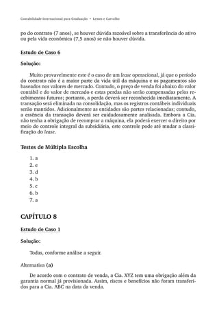 Contabilidade Internacional para Graduação • Lemes e Carvalho



po do contrato (7 anos), se houver dúvida razoável sobre a transferência do ativo
ou pela vida econômica (7,5 anos) se não houver dúvida.

Estudo de Caso 6

Solução:

     Muito provavelmente este é o caso de um lease operacional, já que o período
do contrato não é a maior parte da vida útil da máquina e os pagamentos são
baseados nos valores de mercado. Contudo, o preço de venda foi abaixo do valor
contábil e do valor de mercado e estas perdas não serão compensadas pelos re-
cebimentos futuros; portanto, a perda deverá ser reconhecida imediatamente. A
transação será eliminada na consolidação, mas os registros contábeis individuais
serão mantidos. Adicionalmente as entidades são partes relacionadas; contudo,
a essência da transação deverá ser cuidadosamente analisada. Embora a Cia.
não tenha a obrigação de recomprar a máquina, ela poderá exercer o direito por
meio do controle integral da subsidiária, este controle pode até mudar a classi-
ficação do lease.


Testes de Múltipla Escolha
     1. a
     2. e
     3. d
     4. b
     5. c
     6. b
     7. a


CAPÍTULO 8
Estudo de Caso 1

Solução:

     Todas, conforme análise a seguir.

Alternativa (a)

    De acordo com o contrato de venda, a Cia. XYZ tem uma obrigação além da
garantia normal já provisionada. Assim, riscos e benefícios não foram transferi-
dos para a Cia. ABC na data da venda.
 