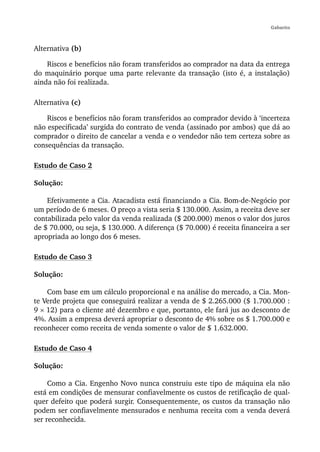 Gabarito



Alternativa (b)

    Riscos e benefícios não foram transferidos ao comprador na data da entrega
do maquinário porque uma parte relevante da transação (isto é, a instalação)
ainda não foi realizada.

Alternativa (c)

    Riscos e benefícios não foram transferidos ao comprador devido à ‘incerteza
não especificada’ surgida do contrato de venda (assinado por ambos) que dá ao
comprador o direito de cancelar a venda e o vendedor não tem certeza sobre as
consequências da transação.

Estudo de Caso 2

Solução:

    Efetivamente a Cia. Atacadista está financiando a Cia. Bom-de-Negócio por
um período de 6 meses. O preço a vista seria $ 130.000. Assim, a receita deve ser
contabilizada pelo valor da venda realizada ($ 200.000) menos o valor dos juros
de $ 70.000, ou seja, $ 130.000. A diferença ($ 70.000) é receita financeira a ser
apropriada ao longo dos 6 meses.

Estudo de Caso 3

Solução:

    Com base em um cálculo proporcional e na análise do mercado, a Cia. Mon-
te Verde projeta que conseguirá realizar a venda de $ 2.265.000 ($ 1.700.000 :
9 × 12) para o cliente até dezembro e que, portanto, ele fará jus ao desconto de
4%. Assim a empresa deverá apropriar o desconto de 4% sobre os $ 1.700.000 e
reconhecer como receita de venda somente o valor de $ 1.632.000.

Estudo de Caso 4

Solução:

     Como a Cia. Engenho Novo nunca construiu este tipo de máquina ela não
está em condições de mensurar confiavelmente os custos de retificação de qual-
quer defeito que poderá surgir. Consequentemente, os custos da transação não
podem ser confiavelmente mensurados e nenhuma receita com a venda deverá
ser reconhecida.
 
