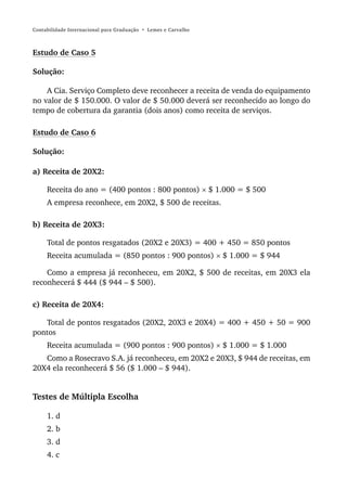 Contabilidade Internacional para Graduação • Lemes e Carvalho



Estudo de Caso 5

Solução:

    A Cia. Serviço Completo deve reconhecer a receita de venda do equipamento
no valor de $ 150.000. O valor de $ 50.000 deverá ser reconhecido ao longo do
tempo de cobertura da garantia (dois anos) como receita de serviços.

Estudo de Caso 6

Solução:

a) Receita de 20X2:

     Receita do ano = (400 pontos : 800 pontos) × $ 1.000 = $ 500
     A empresa reconhece, em 20X2, $ 500 de receitas.

b) Receita de 20X3:

     Total de pontos resgatados (20X2 e 20X3) = 400 + 450 = 850 pontos
     Receita acumulada = (850 pontos : 900 pontos) × $ 1.000 = $ 944

    Como a empresa já reconheceu, em 20X2, $ 500 de receitas, em 20X3 ela
reconhecerá $ 444 ($ 944 – $ 500).

c) Receita de 20X4:

   Total de pontos resgatados (20X2, 20X3 e 20X4) = 400 + 450 + 50 = 900
pontos
     Receita acumulada = (900 pontos : 900 pontos) × $ 1.000 = $ 1.000
   Como a Rosecravo S.A. já reconheceu, em 20X2 e 20X3, $ 944 de receitas, em
20X4 ela reconhecerá $ 56 ($ 1.000 – $ 944).


Testes de Múltipla Escolha

     1. d
     2. b
     3. d
     4. c
 
