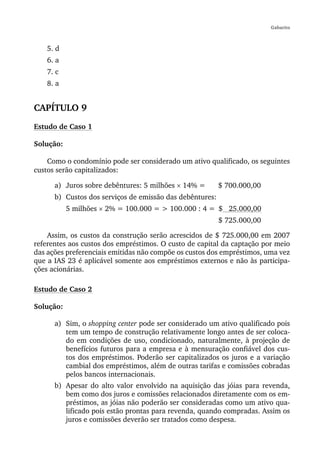Gabarito



    5. d
    6. a
    7. c
    8. a


CAPÍTULO 9
Estudo de Caso 1

Solução:

    Como o condomínio pode ser considerado um ativo qualificado, os seguintes
custos serão capitalizados:

      a) Juros sobre debêntures: 5 milhões × 14% =        $ 700.000,00
      b) Custos dos serviços de emissão das debêntures:
           5 milhões × 2% = 100.000 = > 100.000 : 4 = $ 25.000,00
                                                          $ 725.000,00

    Assim, os custos da construção serão acrescidos de $ 725.000,00 em 2007
referentes aos custos dos empréstimos. O custo de capital da captação por meio
das ações preferenciais emitidas não compõe os custos dos empréstimos, uma vez
que a IAS 23 é aplicável somente aos empréstimos externos e não às participa-
ções acionárias.

Estudo de Caso 2

Solução:

      a) Sim, o shopping center pode ser considerado um ativo qualificado pois
         tem um tempo de construção relativamente longo antes de ser coloca-
         do em condições de uso, condicionado, naturalmente, à projeção de
         benefícios futuros para a empresa e à mensuração confiável dos cus-
         tos dos empréstimos. Poderão ser capitalizados os juros e a variação
         cambial dos empréstimos, além de outras tarifas e comissões cobradas
         pelos bancos internacionais.
      b) Apesar do alto valor envolvido na aquisição das jóias para revenda,
         bem como dos juros e comissões relacionados diretamente com os em-
         préstimos, as jóias não poderão ser consideradas como um ativo qua-
         lificado pois estão prontas para revenda, quando compradas. Assim os
         juros e comissões deverão ser tratados como despesa.
 