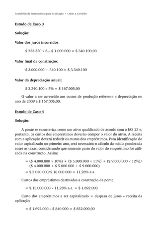 Contabilidade Internacional para Graduação • Lemes e Carvalho



Estudo de Caso 3

Solução:

Valor dos juros incorridos:

        $ 223.350 × 6 – $ 1.000.000 = $ 340.100,00

Valor final da construção:

        $ 3.000.000 + 340.100 = $ 3.340.100

Valor da depreciação anual:

        $ 3.340.100 × 5% = $ 167.005,00

    O valor a ser acrescido aos custos de produção referente a depreciação no
ano de 2009 é $ 167.005,00.

Estudo de Caso 4

Solução:

    A ponte se caracteriza como um ativo qualificado de acordo com a IAS 23 e,
portanto, os custos dos empréstimos deverão compor o valor do ativo. A receita
com a aplicação deverá reduzir os custos dos empréstimos. Para identificação do
valor capitalizado no primeiro ano, será necessário o cálculo da média ponderada
entre as taxas, considerando que somente parte do valor do empréstimo foi utili-
zada na construção. Assim:

        = ($ 4.000.000 × 10%) + ($ 5.000.000 × 11%) + ($ 9.000.000 × 12%)/
          ($ 4.000.000 + $ 5.000.000 + $ 9.000.000)
        = $ 2.030.000/$ 18.000.000 = 11,28% a.a.

     Custos dos empréstimos destinados a construção da ponte:

        = $ 15.000.000 × 11,28% a.a. = $ 1.692.000

    Custo dos empréstimos a ser capitalizado = despesa de juros – receita da
aplicação

        = $ 1.692.000 – $ 840.000 = $ 852.000,00
 