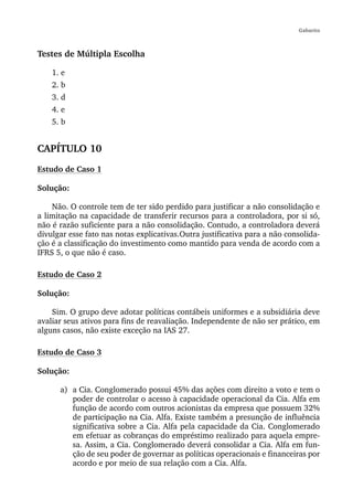 Gabarito



Testes de Múltipla Escolha

    1. e
    2. b
    3. d
    4. e
    5. b


CAPÍTULO 10
Estudo de Caso 1

Solução:

    Não. O controle tem de ter sido perdido para justificar a não consolidação e
a limitação na capacidade de transferir recursos para a controladora, por si só,
não é razão suficiente para a não consolidação. Contudo, a controladora deverá
divulgar esse fato nas notas explicativas.Outra justificativa para a não consolida-
ção é a classificação do investimento como mantido para venda de acordo com a
IFRS 5, o que não é caso.

Estudo de Caso 2

Solução:

    Sim. O grupo deve adotar políticas contábeis uniformes e a subsidiária deve
avaliar seus ativos para fins de reavaliação. Independente de não ser prático, em
alguns casos, não existe exceção na IAS 27.

Estudo de Caso 3

Solução:

      a) a Cia. Conglomerado possui 45% das ações com direito a voto e tem o
         poder de controlar o acesso à capacidade operacional da Cia. Alfa em
         função de acordo com outros acionistas da empresa que possuem 32%
         de participação na Cia. Alfa. Existe também a presunção de influência
         significativa sobre a Cia. Alfa pela capacidade da Cia. Conglomerado
         em efetuar as cobranças do empréstimo realizado para aquela empre-
         sa. Assim, a Cia. Conglomerado deverá consolidar a Cia. Alfa em fun-
         ção de seu poder de governar as políticas operacionais e financeiras por
         acordo e por meio de sua relação com a Cia. Alfa.
 